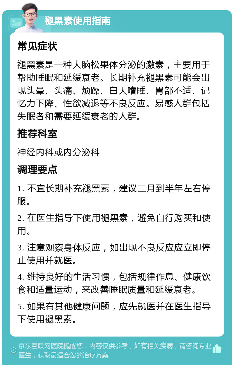 褪黑素使用指南 常见症状 褪黑素是一种大脑松果体分泌的激素，主要用于帮助睡眠和延缓衰老。长期补充褪黑素可能会出现头晕、头痛、烦躁、白天嗜睡、胃部不适、记忆力下降、性欲减退等不良反应。易感人群包括失眠者和需要延缓衰老的人群。 推荐科室 神经内科或内分泌科 调理要点 1. 不宜长期补充褪黑素，建议三月到半年左右停服。 2. 在医生指导下使用褪黑素，避免自行购买和使用。 3. 注意观察身体反应，如出现不良反应应立即停止使用并就医。 4. 维持良好的生活习惯，包括规律作息、健康饮食和适量运动，来改善睡眠质量和延缓衰老。 5. 如果有其他健康问题，应先就医并在医生指导下使用褪黑素。