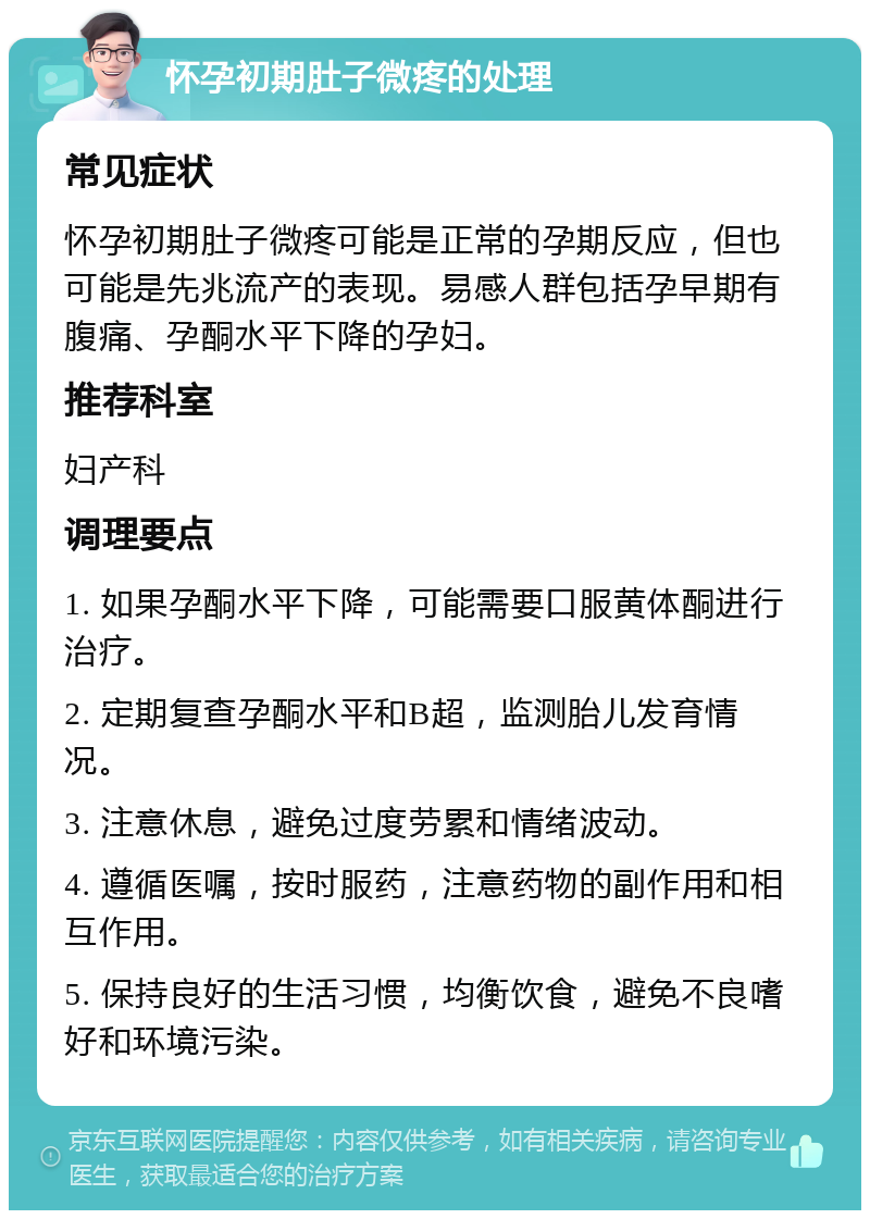 怀孕初期肚子微疼的处理 常见症状 怀孕初期肚子微疼可能是正常的孕期反应，但也可能是先兆流产的表现。易感人群包括孕早期有腹痛、孕酮水平下降的孕妇。 推荐科室 妇产科 调理要点 1. 如果孕酮水平下降，可能需要口服黄体酮进行治疗。 2. 定期复查孕酮水平和B超，监测胎儿发育情况。 3. 注意休息，避免过度劳累和情绪波动。 4. 遵循医嘱，按时服药，注意药物的副作用和相互作用。 5. 保持良好的生活习惯，均衡饮食，避免不良嗜好和环境污染。