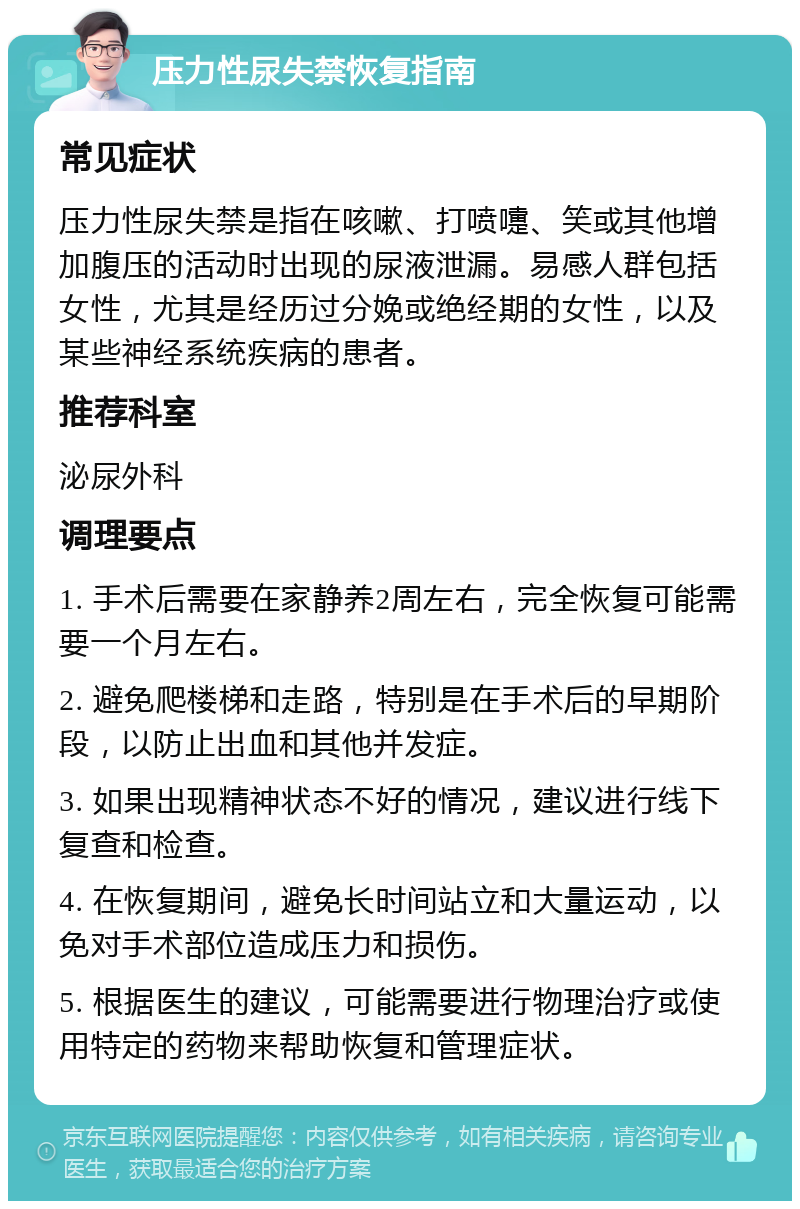 压力性尿失禁恢复指南 常见症状 压力性尿失禁是指在咳嗽、打喷嚏、笑或其他增加腹压的活动时出现的尿液泄漏。易感人群包括女性，尤其是经历过分娩或绝经期的女性，以及某些神经系统疾病的患者。 推荐科室 泌尿外科 调理要点 1. 手术后需要在家静养2周左右，完全恢复可能需要一个月左右。 2. 避免爬楼梯和走路，特别是在手术后的早期阶段，以防止出血和其他并发症。 3. 如果出现精神状态不好的情况，建议进行线下复查和检查。 4. 在恢复期间，避免长时间站立和大量运动，以免对手术部位造成压力和损伤。 5. 根据医生的建议，可能需要进行物理治疗或使用特定的药物来帮助恢复和管理症状。