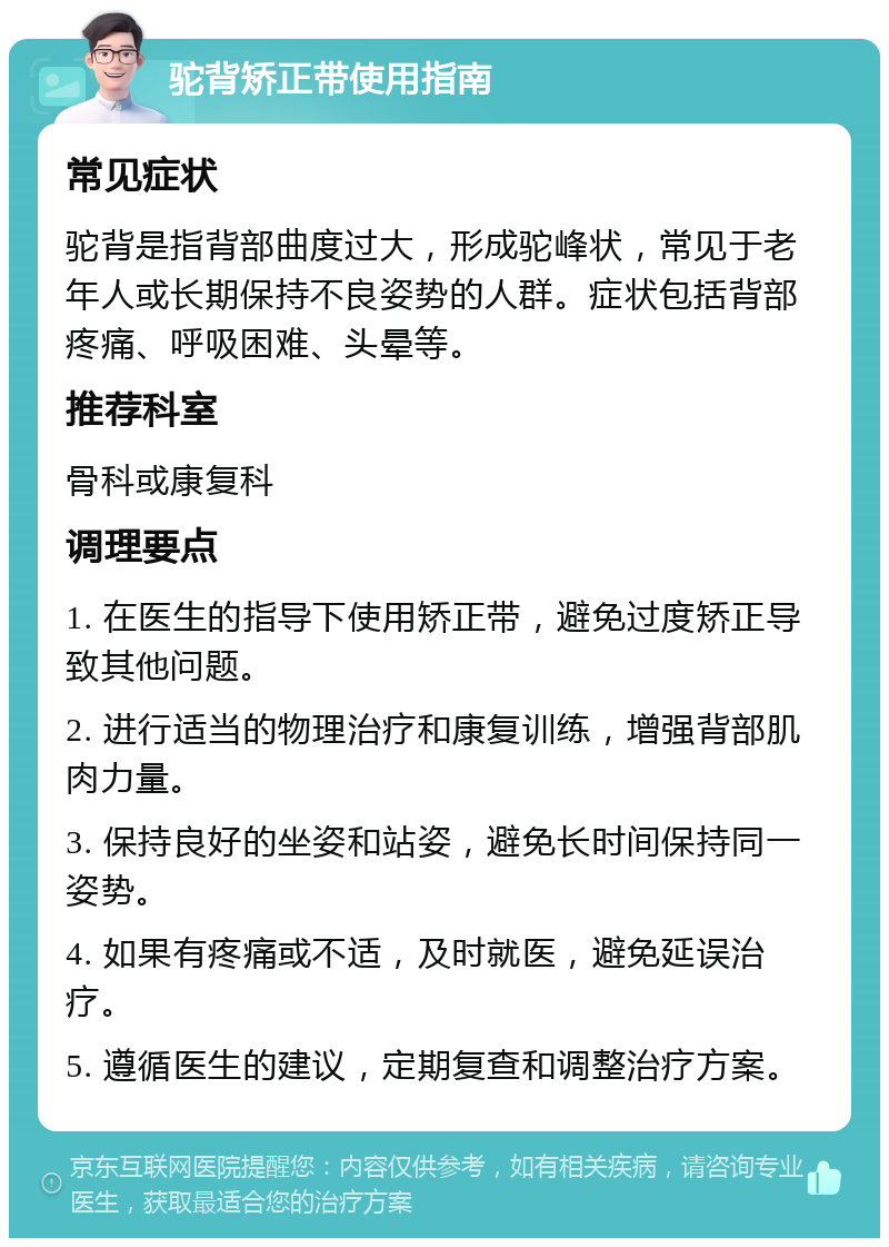 驼背矫正带使用指南 常见症状 驼背是指背部曲度过大，形成驼峰状，常见于老年人或长期保持不良姿势的人群。症状包括背部疼痛、呼吸困难、头晕等。 推荐科室 骨科或康复科 调理要点 1. 在医生的指导下使用矫正带，避免过度矫正导致其他问题。 2. 进行适当的物理治疗和康复训练，增强背部肌肉力量。 3. 保持良好的坐姿和站姿，避免长时间保持同一姿势。 4. 如果有疼痛或不适，及时就医，避免延误治疗。 5. 遵循医生的建议，定期复查和调整治疗方案。