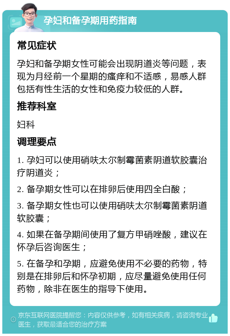 孕妇和备孕期用药指南 常见症状 孕妇和备孕期女性可能会出现阴道炎等问题，表现为月经前一个星期的瘙痒和不适感，易感人群包括有性生活的女性和免疫力较低的人群。 推荐科室 妇科 调理要点 1. 孕妇可以使用硝呋太尔制霉菌素阴道软胶囊治疗阴道炎； 2. 备孕期女性可以在排卵后使用四全白酸； 3. 备孕期女性也可以使用硝呋太尔制霉菌素阴道软胶囊； 4. 如果在备孕期间使用了复方甲硝唑酸，建议在怀孕后咨询医生； 5. 在备孕和孕期，应避免使用不必要的药物，特别是在排卵后和怀孕初期，应尽量避免使用任何药物，除非在医生的指导下使用。