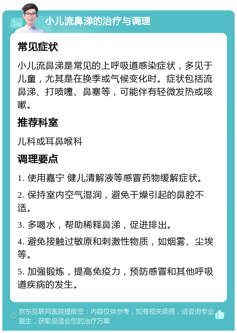 小儿流鼻涕的治疗与调理 常见症状 小儿流鼻涕是常见的上呼吸道感染症状，多见于儿童，尤其是在换季或气候变化时。症状包括流鼻涕、打喷嚏、鼻塞等，可能伴有轻微发热或咳嗽。 推荐科室 儿科或耳鼻喉科 调理要点 1. 使用嘉宁 健儿清解液等感冒药物缓解症状。 2. 保持室内空气湿润，避免干燥引起的鼻腔不适。 3. 多喝水，帮助稀释鼻涕，促进排出。 4. 避免接触过敏原和刺激性物质，如烟雾、尘埃等。 5. 加强锻炼，提高免疫力，预防感冒和其他呼吸道疾病的发生。