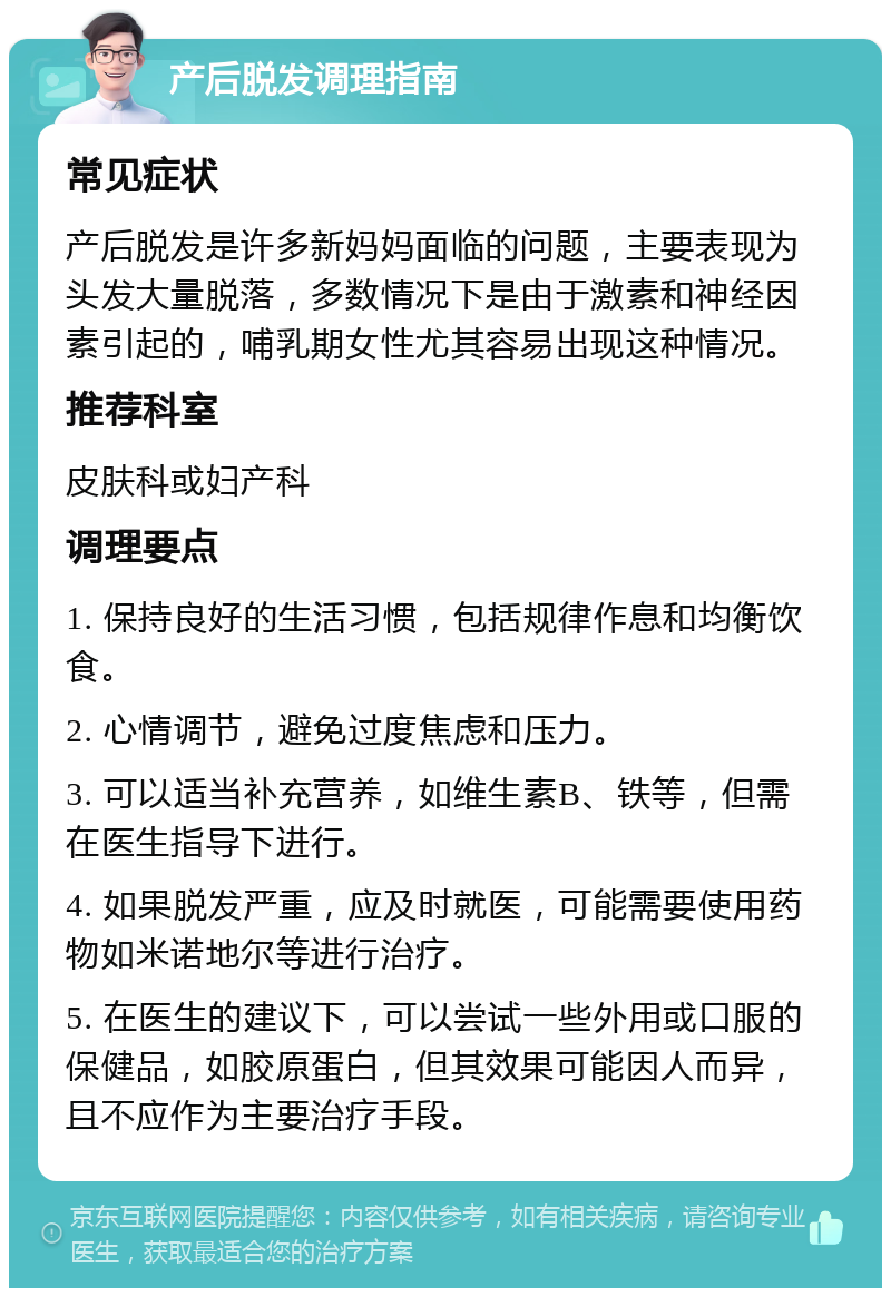 产后脱发调理指南 常见症状 产后脱发是许多新妈妈面临的问题，主要表现为头发大量脱落，多数情况下是由于激素和神经因素引起的，哺乳期女性尤其容易出现这种情况。 推荐科室 皮肤科或妇产科 调理要点 1. 保持良好的生活习惯，包括规律作息和均衡饮食。 2. 心情调节，避免过度焦虑和压力。 3. 可以适当补充营养，如维生素B、铁等，但需在医生指导下进行。 4. 如果脱发严重，应及时就医，可能需要使用药物如米诺地尔等进行治疗。 5. 在医生的建议下，可以尝试一些外用或口服的保健品，如胶原蛋白，但其效果可能因人而异，且不应作为主要治疗手段。