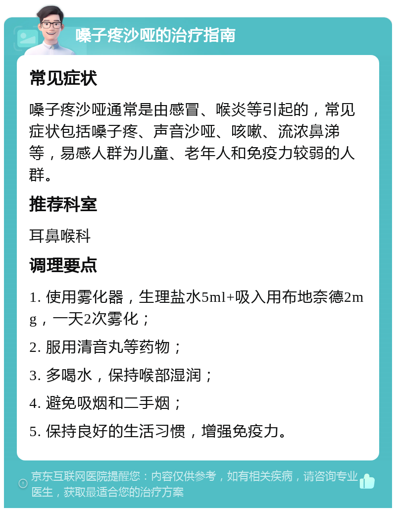 嗓子疼沙哑的治疗指南 常见症状 嗓子疼沙哑通常是由感冒、喉炎等引起的，常见症状包括嗓子疼、声音沙哑、咳嗽、流浓鼻涕等，易感人群为儿童、老年人和免疫力较弱的人群。 推荐科室 耳鼻喉科 调理要点 1. 使用雾化器，生理盐水5ml+吸入用布地奈德2mg，一天2次雾化； 2. 服用清音丸等药物； 3. 多喝水，保持喉部湿润； 4. 避免吸烟和二手烟； 5. 保持良好的生活习惯，增强免疫力。