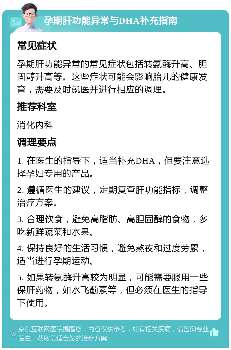 孕期肝功能异常与DHA补充指南 常见症状 孕期肝功能异常的常见症状包括转氨酶升高、胆固醇升高等。这些症状可能会影响胎儿的健康发育，需要及时就医并进行相应的调理。 推荐科室 消化内科 调理要点 1. 在医生的指导下，适当补充DHA，但要注意选择孕妇专用的产品。 2. 遵循医生的建议，定期复查肝功能指标，调整治疗方案。 3. 合理饮食，避免高脂肪、高胆固醇的食物，多吃新鲜蔬菜和水果。 4. 保持良好的生活习惯，避免熬夜和过度劳累，适当进行孕期运动。 5. 如果转氨酶升高较为明显，可能需要服用一些保肝药物，如水飞蓟素等，但必须在医生的指导下使用。