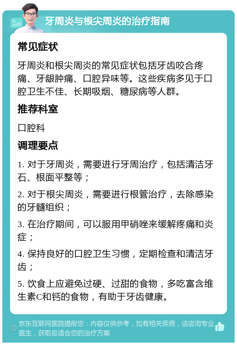 牙周炎与根尖周炎的治疗指南 常见症状 牙周炎和根尖周炎的常见症状包括牙齿咬合疼痛、牙龈肿痛、口腔异味等。这些疾病多见于口腔卫生不佳、长期吸烟、糖尿病等人群。 推荐科室 口腔科 调理要点 1. 对于牙周炎，需要进行牙周治疗，包括清洁牙石、根面平整等； 2. 对于根尖周炎，需要进行根管治疗，去除感染的牙髓组织； 3. 在治疗期间，可以服用甲硝唑来缓解疼痛和炎症； 4. 保持良好的口腔卫生习惯，定期检查和清洁牙齿； 5. 饮食上应避免过硬、过甜的食物，多吃富含维生素C和钙的食物，有助于牙齿健康。