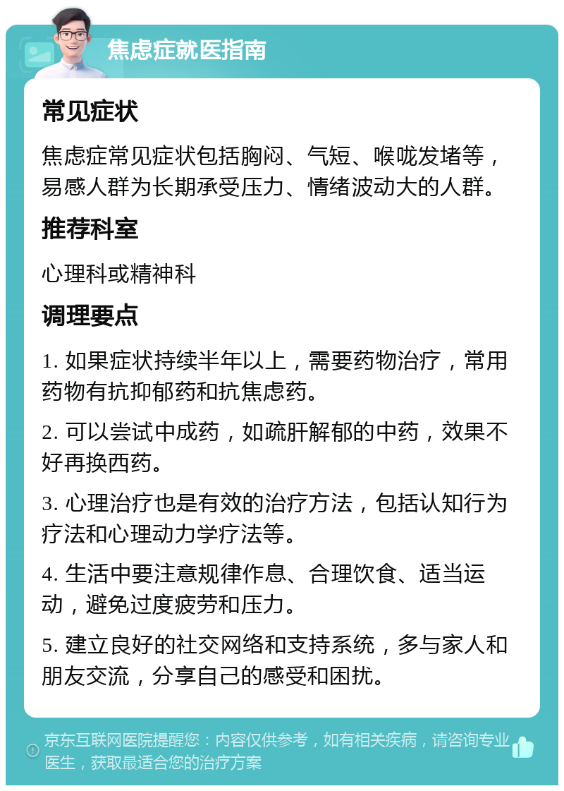 焦虑症就医指南 常见症状 焦虑症常见症状包括胸闷、气短、喉咙发堵等，易感人群为长期承受压力、情绪波动大的人群。 推荐科室 心理科或精神科 调理要点 1. 如果症状持续半年以上，需要药物治疗，常用药物有抗抑郁药和抗焦虑药。 2. 可以尝试中成药，如疏肝解郁的中药，效果不好再换西药。 3. 心理治疗也是有效的治疗方法，包括认知行为疗法和心理动力学疗法等。 4. 生活中要注意规律作息、合理饮食、适当运动，避免过度疲劳和压力。 5. 建立良好的社交网络和支持系统，多与家人和朋友交流，分享自己的感受和困扰。