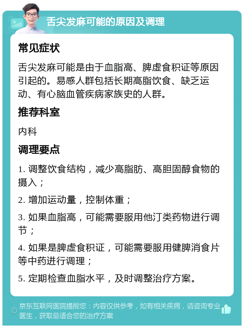 舌尖发麻可能的原因及调理 常见症状 舌尖发麻可能是由于血脂高、脾虚食积证等原因引起的。易感人群包括长期高脂饮食、缺乏运动、有心脑血管疾病家族史的人群。 推荐科室 内科 调理要点 1. 调整饮食结构，减少高脂肪、高胆固醇食物的摄入； 2. 增加运动量，控制体重； 3. 如果血脂高，可能需要服用他汀类药物进行调节； 4. 如果是脾虚食积证，可能需要服用健脾消食片等中药进行调理； 5. 定期检查血脂水平，及时调整治疗方案。