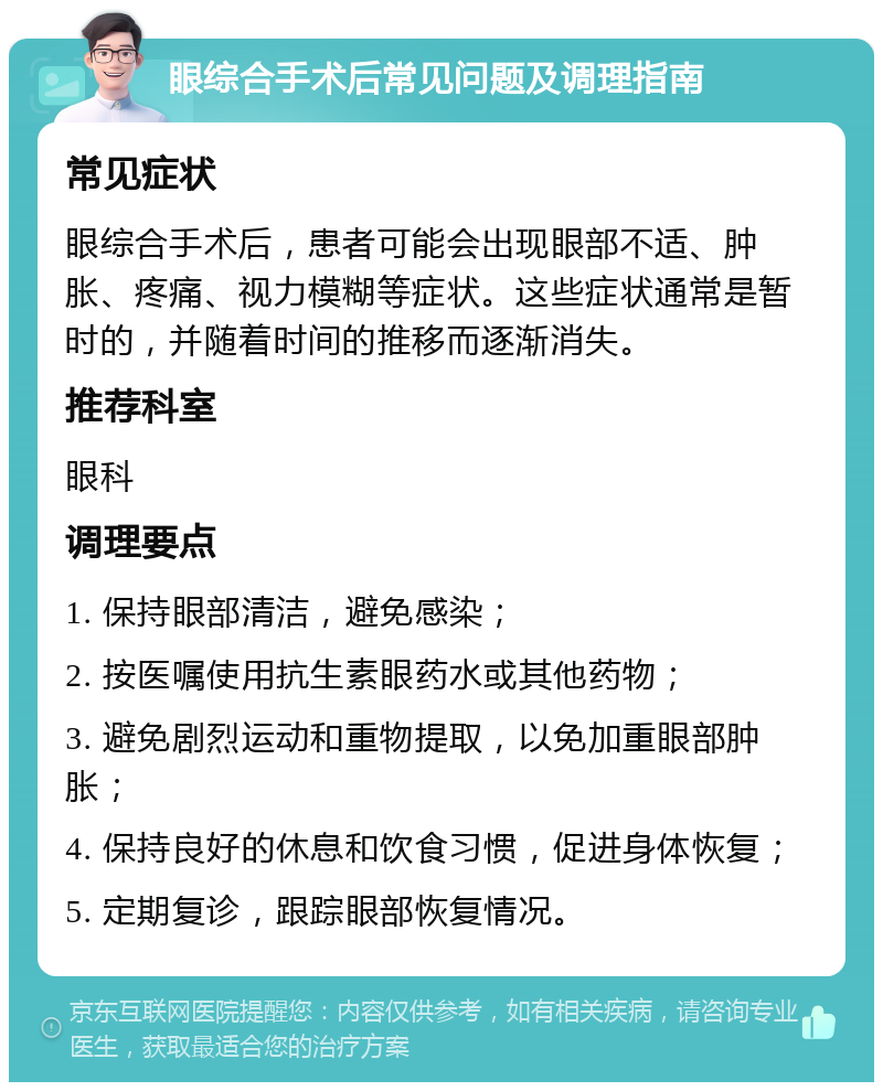 眼综合手术后常见问题及调理指南 常见症状 眼综合手术后，患者可能会出现眼部不适、肿胀、疼痛、视力模糊等症状。这些症状通常是暂时的，并随着时间的推移而逐渐消失。 推荐科室 眼科 调理要点 1. 保持眼部清洁，避免感染； 2. 按医嘱使用抗生素眼药水或其他药物； 3. 避免剧烈运动和重物提取，以免加重眼部肿胀； 4. 保持良好的休息和饮食习惯，促进身体恢复； 5. 定期复诊，跟踪眼部恢复情况。