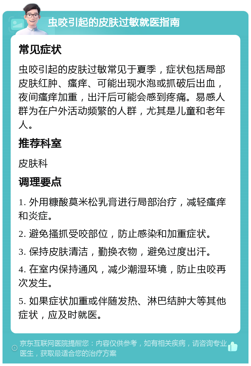 虫咬引起的皮肤过敏就医指南 常见症状 虫咬引起的皮肤过敏常见于夏季，症状包括局部皮肤红肿、瘙痒、可能出现水泡或抓破后出血，夜间瘙痒加重，出汗后可能会感到疼痛。易感人群为在户外活动频繁的人群，尤其是儿童和老年人。 推荐科室 皮肤科 调理要点 1. 外用糠酸莫米松乳膏进行局部治疗，减轻瘙痒和炎症。 2. 避免搔抓受咬部位，防止感染和加重症状。 3. 保持皮肤清洁，勤换衣物，避免过度出汗。 4. 在室内保持通风，减少潮湿环境，防止虫咬再次发生。 5. 如果症状加重或伴随发热、淋巴结肿大等其他症状，应及时就医。