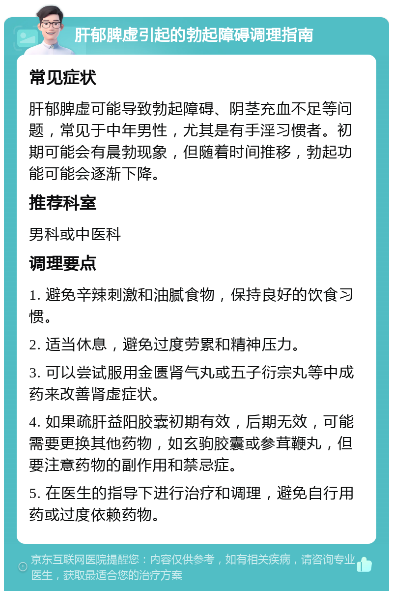 肝郁脾虚引起的勃起障碍调理指南 常见症状 肝郁脾虚可能导致勃起障碍、阴茎充血不足等问题，常见于中年男性，尤其是有手淫习惯者。初期可能会有晨勃现象，但随着时间推移，勃起功能可能会逐渐下降。 推荐科室 男科或中医科 调理要点 1. 避免辛辣刺激和油腻食物，保持良好的饮食习惯。 2. 适当休息，避免过度劳累和精神压力。 3. 可以尝试服用金匮肾气丸或五子衍宗丸等中成药来改善肾虚症状。 4. 如果疏肝益阳胶囊初期有效，后期无效，可能需要更换其他药物，如玄驹胶囊或参茸鞭丸，但要注意药物的副作用和禁忌症。 5. 在医生的指导下进行治疗和调理，避免自行用药或过度依赖药物。