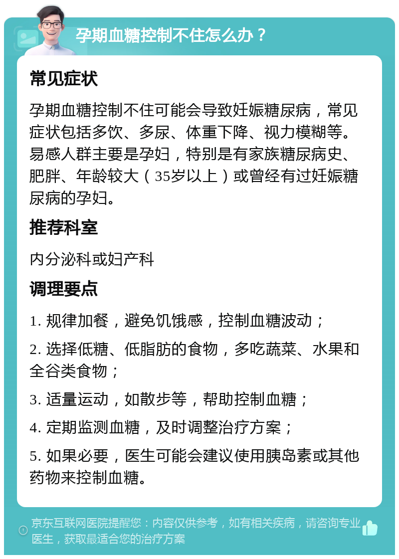 孕期血糖控制不住怎么办？ 常见症状 孕期血糖控制不住可能会导致妊娠糖尿病，常见症状包括多饮、多尿、体重下降、视力模糊等。易感人群主要是孕妇，特别是有家族糖尿病史、肥胖、年龄较大（35岁以上）或曾经有过妊娠糖尿病的孕妇。 推荐科室 内分泌科或妇产科 调理要点 1. 规律加餐，避免饥饿感，控制血糖波动； 2. 选择低糖、低脂肪的食物，多吃蔬菜、水果和全谷类食物； 3. 适量运动，如散步等，帮助控制血糖； 4. 定期监测血糖，及时调整治疗方案； 5. 如果必要，医生可能会建议使用胰岛素或其他药物来控制血糖。