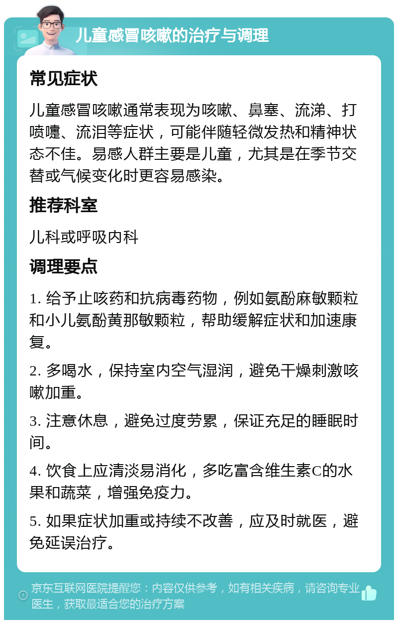 儿童感冒咳嗽的治疗与调理 常见症状 儿童感冒咳嗽通常表现为咳嗽、鼻塞、流涕、打喷嚏、流泪等症状，可能伴随轻微发热和精神状态不佳。易感人群主要是儿童，尤其是在季节交替或气候变化时更容易感染。 推荐科室 儿科或呼吸内科 调理要点 1. 给予止咳药和抗病毒药物，例如氨酚麻敏颗粒和小儿氨酚黄那敏颗粒，帮助缓解症状和加速康复。 2. 多喝水，保持室内空气湿润，避免干燥刺激咳嗽加重。 3. 注意休息，避免过度劳累，保证充足的睡眠时间。 4. 饮食上应清淡易消化，多吃富含维生素C的水果和蔬菜，增强免疫力。 5. 如果症状加重或持续不改善，应及时就医，避免延误治疗。