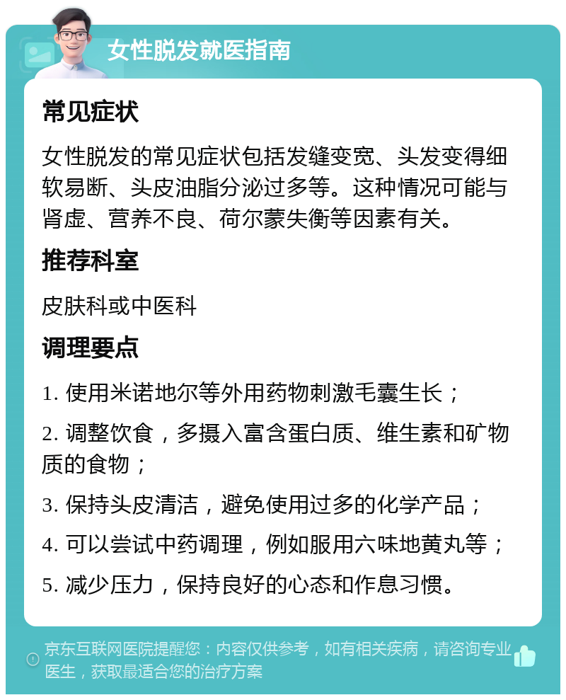 女性脱发就医指南 常见症状 女性脱发的常见症状包括发缝变宽、头发变得细软易断、头皮油脂分泌过多等。这种情况可能与肾虚、营养不良、荷尔蒙失衡等因素有关。 推荐科室 皮肤科或中医科 调理要点 1. 使用米诺地尔等外用药物刺激毛囊生长； 2. 调整饮食，多摄入富含蛋白质、维生素和矿物质的食物； 3. 保持头皮清洁，避免使用过多的化学产品； 4. 可以尝试中药调理，例如服用六味地黄丸等； 5. 减少压力，保持良好的心态和作息习惯。