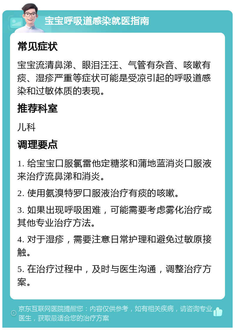 宝宝呼吸道感染就医指南 常见症状 宝宝流清鼻涕、眼泪汪汪、气管有杂音、咳嗽有痰、湿疹严重等症状可能是受凉引起的呼吸道感染和过敏体质的表现。 推荐科室 儿科 调理要点 1. 给宝宝口服氯雷他定糖浆和蒲地蓝消炎口服液来治疗流鼻涕和消炎。 2. 使用氨溴特罗口服液治疗有痰的咳嗽。 3. 如果出现呼吸困难，可能需要考虑雾化治疗或其他专业治疗方法。 4. 对于湿疹，需要注意日常护理和避免过敏原接触。 5. 在治疗过程中，及时与医生沟通，调整治疗方案。