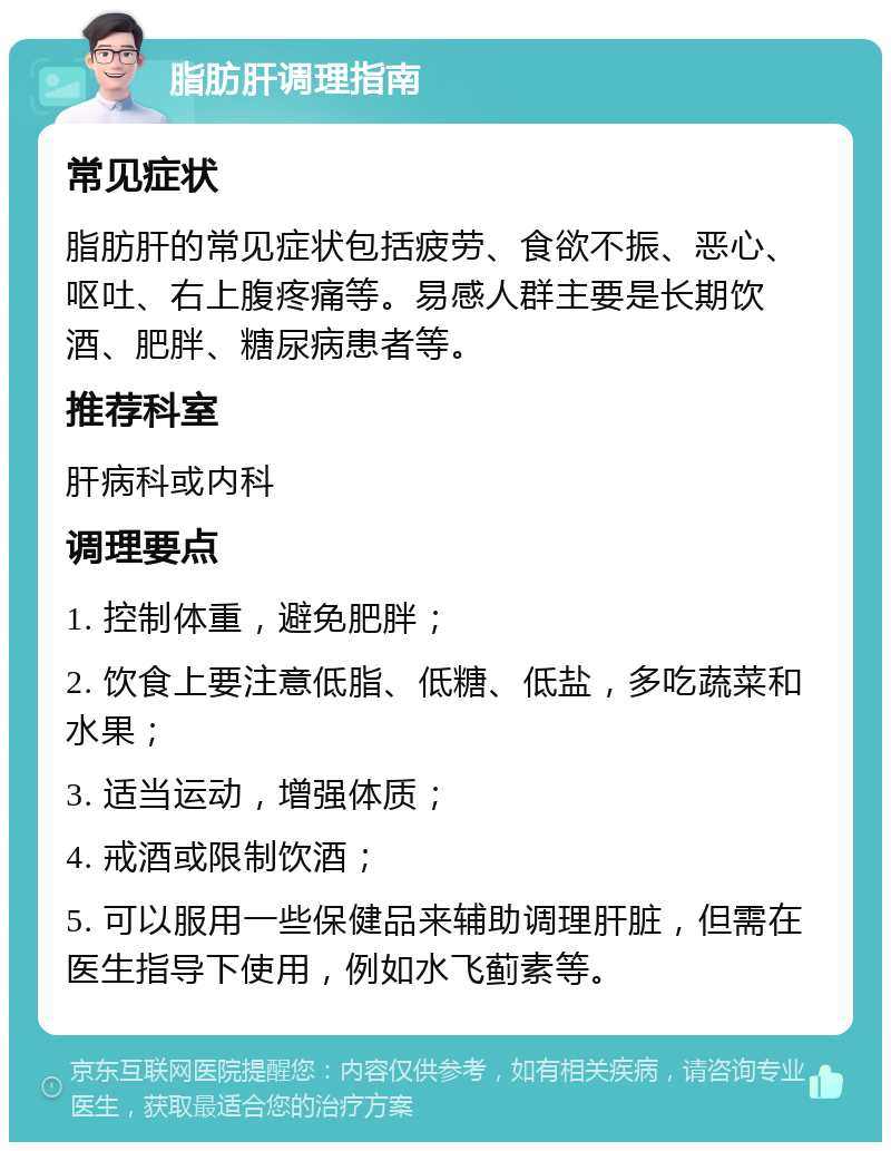 脂肪肝调理指南 常见症状 脂肪肝的常见症状包括疲劳、食欲不振、恶心、呕吐、右上腹疼痛等。易感人群主要是长期饮酒、肥胖、糖尿病患者等。 推荐科室 肝病科或内科 调理要点 1. 控制体重，避免肥胖； 2. 饮食上要注意低脂、低糖、低盐，多吃蔬菜和水果； 3. 适当运动，增强体质； 4. 戒酒或限制饮酒； 5. 可以服用一些保健品来辅助调理肝脏，但需在医生指导下使用，例如水飞蓟素等。