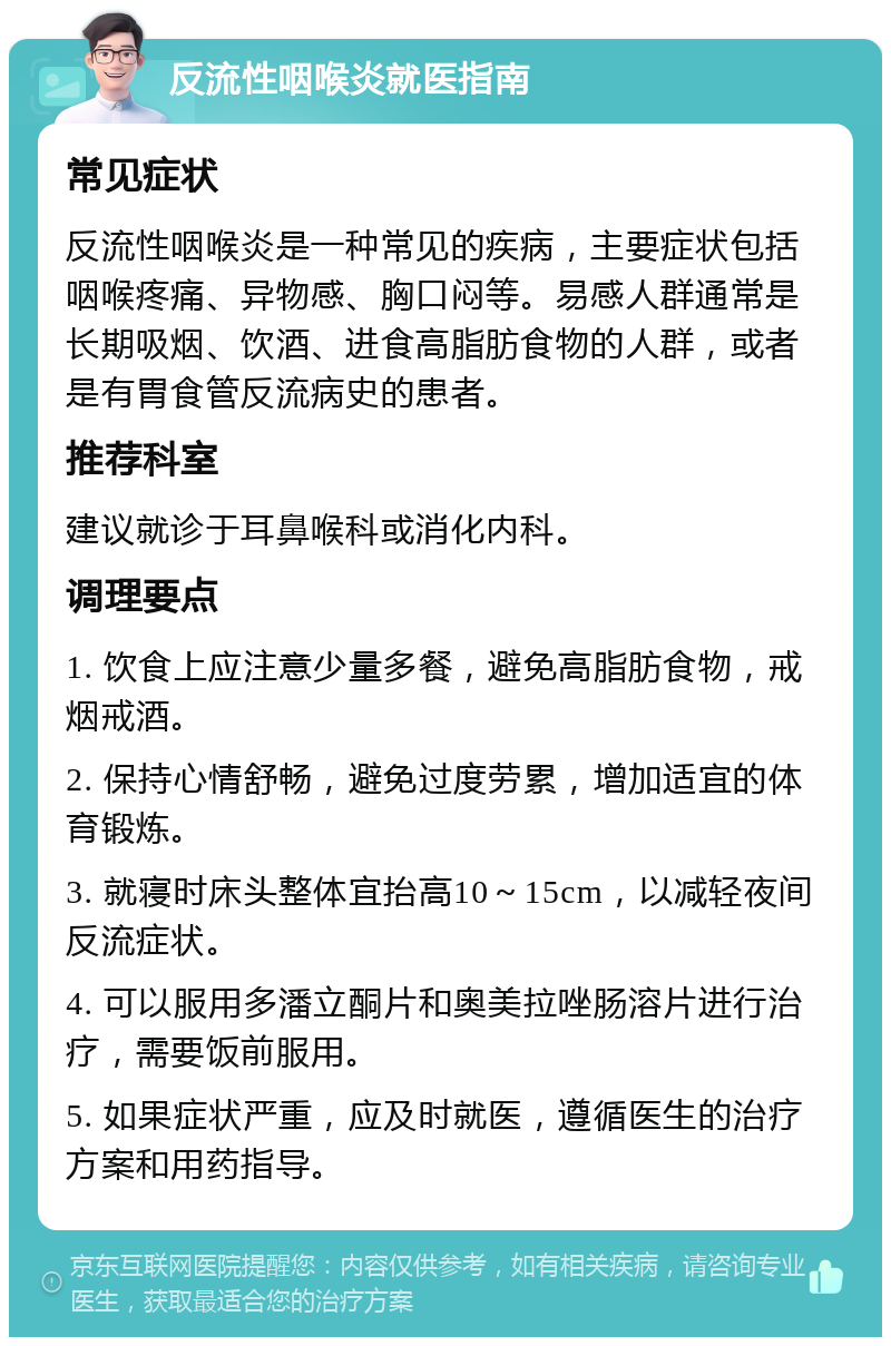 反流性咽喉炎就医指南 常见症状 反流性咽喉炎是一种常见的疾病，主要症状包括咽喉疼痛、异物感、胸口闷等。易感人群通常是长期吸烟、饮酒、进食高脂肪食物的人群，或者是有胃食管反流病史的患者。 推荐科室 建议就诊于耳鼻喉科或消化内科。 调理要点 1. 饮食上应注意少量多餐，避免高脂肪食物，戒烟戒酒。 2. 保持心情舒畅，避免过度劳累，增加适宜的体育锻炼。 3. 就寝时床头整体宜抬高10～15cm，以减轻夜间反流症状。 4. 可以服用多潘立酮片和奥美拉唑肠溶片进行治疗，需要饭前服用。 5. 如果症状严重，应及时就医，遵循医生的治疗方案和用药指导。