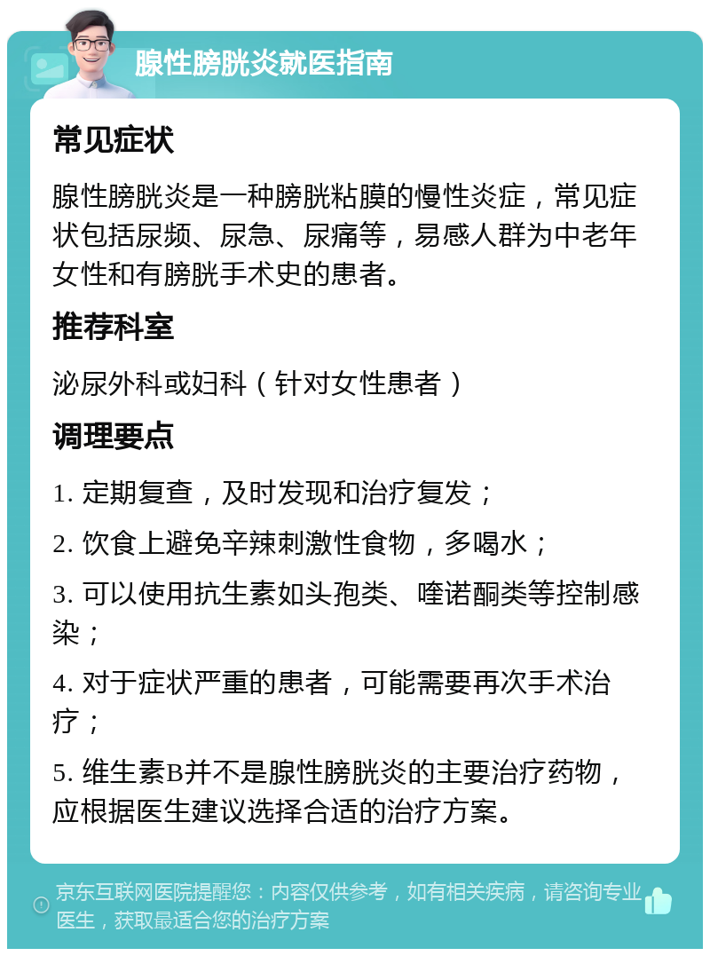 腺性膀胱炎就医指南 常见症状 腺性膀胱炎是一种膀胱粘膜的慢性炎症，常见症状包括尿频、尿急、尿痛等，易感人群为中老年女性和有膀胱手术史的患者。 推荐科室 泌尿外科或妇科（针对女性患者） 调理要点 1. 定期复查，及时发现和治疗复发； 2. 饮食上避免辛辣刺激性食物，多喝水； 3. 可以使用抗生素如头孢类、喹诺酮类等控制感染； 4. 对于症状严重的患者，可能需要再次手术治疗； 5. 维生素B并不是腺性膀胱炎的主要治疗药物，应根据医生建议选择合适的治疗方案。