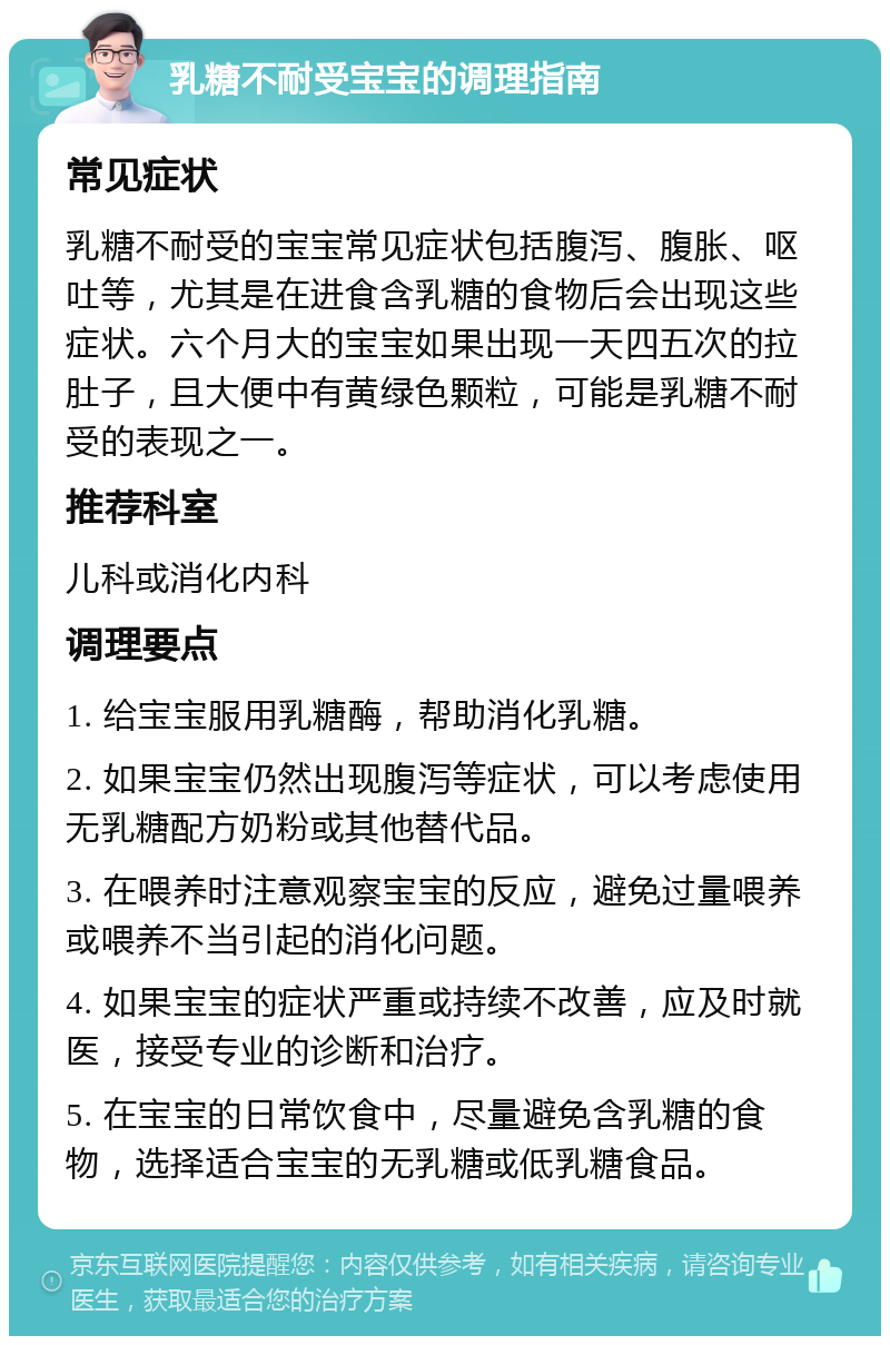 乳糖不耐受宝宝的调理指南 常见症状 乳糖不耐受的宝宝常见症状包括腹泻、腹胀、呕吐等，尤其是在进食含乳糖的食物后会出现这些症状。六个月大的宝宝如果出现一天四五次的拉肚子，且大便中有黄绿色颗粒，可能是乳糖不耐受的表现之一。 推荐科室 儿科或消化内科 调理要点 1. 给宝宝服用乳糖酶，帮助消化乳糖。 2. 如果宝宝仍然出现腹泻等症状，可以考虑使用无乳糖配方奶粉或其他替代品。 3. 在喂养时注意观察宝宝的反应，避免过量喂养或喂养不当引起的消化问题。 4. 如果宝宝的症状严重或持续不改善，应及时就医，接受专业的诊断和治疗。 5. 在宝宝的日常饮食中，尽量避免含乳糖的食物，选择适合宝宝的无乳糖或低乳糖食品。