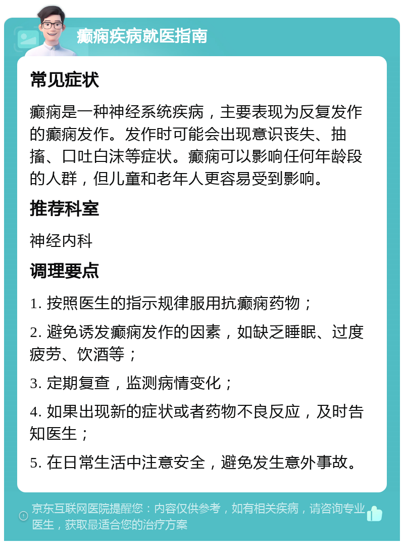 癫痫疾病就医指南 常见症状 癫痫是一种神经系统疾病，主要表现为反复发作的癫痫发作。发作时可能会出现意识丧失、抽搐、口吐白沫等症状。癫痫可以影响任何年龄段的人群，但儿童和老年人更容易受到影响。 推荐科室 神经内科 调理要点 1. 按照医生的指示规律服用抗癫痫药物； 2. 避免诱发癫痫发作的因素，如缺乏睡眠、过度疲劳、饮酒等； 3. 定期复查，监测病情变化； 4. 如果出现新的症状或者药物不良反应，及时告知医生； 5. 在日常生活中注意安全，避免发生意外事故。