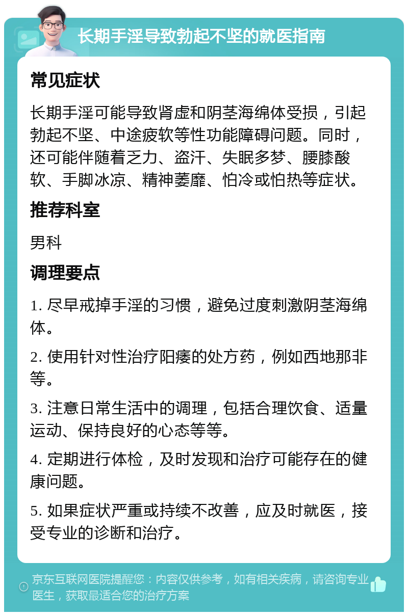 长期手淫导致勃起不坚的就医指南 常见症状 长期手淫可能导致肾虚和阴茎海绵体受损，引起勃起不坚、中途疲软等性功能障碍问题。同时，还可能伴随着乏力、盗汗、失眠多梦、腰膝酸软、手脚冰凉、精神萎靡、怕冷或怕热等症状。 推荐科室 男科 调理要点 1. 尽早戒掉手淫的习惯，避免过度刺激阴茎海绵体。 2. 使用针对性治疗阳痿的处方药，例如西地那非等。 3. 注意日常生活中的调理，包括合理饮食、适量运动、保持良好的心态等等。 4. 定期进行体检，及时发现和治疗可能存在的健康问题。 5. 如果症状严重或持续不改善，应及时就医，接受专业的诊断和治疗。