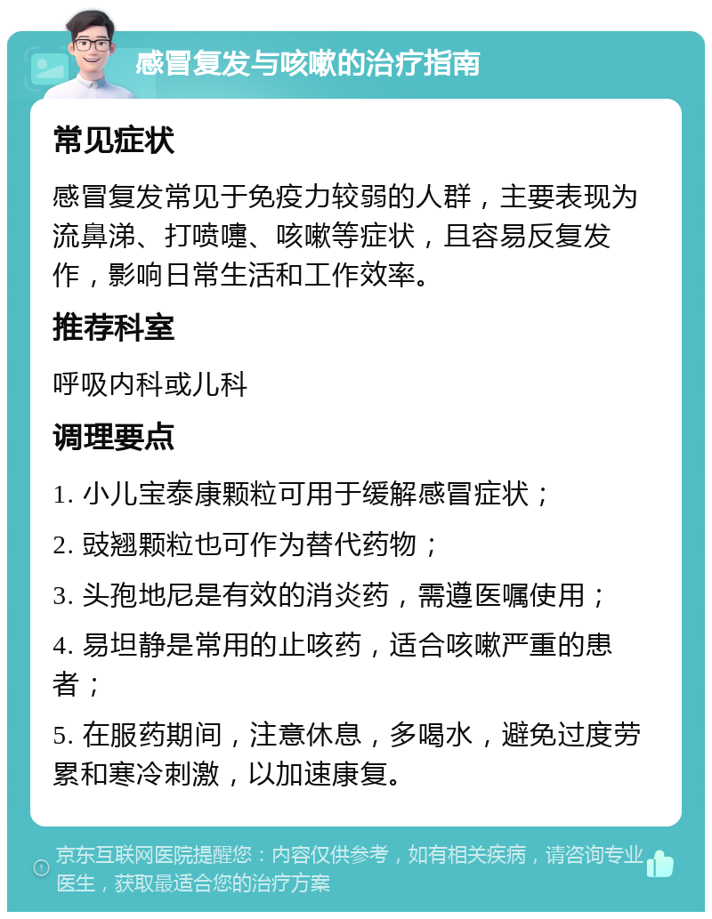 感冒复发与咳嗽的治疗指南 常见症状 感冒复发常见于免疫力较弱的人群，主要表现为流鼻涕、打喷嚏、咳嗽等症状，且容易反复发作，影响日常生活和工作效率。 推荐科室 呼吸内科或儿科 调理要点 1. 小儿宝泰康颗粒可用于缓解感冒症状； 2. 豉翘颗粒也可作为替代药物； 3. 头孢地尼是有效的消炎药，需遵医嘱使用； 4. 易坦静是常用的止咳药，适合咳嗽严重的患者； 5. 在服药期间，注意休息，多喝水，避免过度劳累和寒冷刺激，以加速康复。