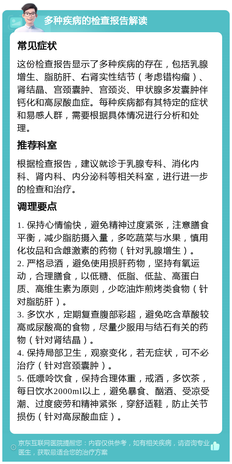 多种疾病的检查报告解读 常见症状 这份检查报告显示了多种疾病的存在，包括乳腺增生、脂肪肝、右肾实性结节（考虑错构瘤）、肾结晶、宫颈囊肿、宫颈炎、甲状腺多发囊肿伴钙化和高尿酸血症。每种疾病都有其特定的症状和易感人群，需要根据具体情况进行分析和处理。 推荐科室 根据检查报告，建议就诊于乳腺专科、消化内科、肾内科、内分泌科等相关科室，进行进一步的检查和治疗。 调理要点 1. 保持心情愉快，避免精神过度紧张，注意膳食平衡，减少脂肪摄入量，多吃蔬菜与水果，慎用化妆品和含雌激素的药物（针对乳腺增生）。 2. 严格忌酒，避免使用损肝药物，坚持有氧运动，合理膳食，以低糖、低脂、低盐、高蛋白质、高维生素为原则，少吃油炸煎烤类食物（针对脂肪肝）。 3. 多饮水，定期复查腹部彩超，避免吃含草酸较高或尿酸高的食物，尽量少服用与结石有关的药物（针对肾结晶）。 4. 保持局部卫生，观察变化，若无症状，可不必治疗（针对宫颈囊肿）。 5. 低嘌呤饮食，保持合理体重，戒酒，多饮茶，每日饮水2000ml以上，避免暴食、酗酒、受凉受潮、过度疲劳和精神紧张，穿舒适鞋，防止关节损伤（针对高尿酸血症）。