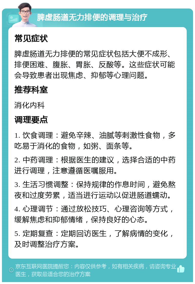 脾虚肠道无力排便的调理与治疗 常见症状 脾虚肠道无力排便的常见症状包括大便不成形、排便困难、腹胀、胃胀、反酸等。这些症状可能会导致患者出现焦虑、抑郁等心理问题。 推荐科室 消化内科 调理要点 1. 饮食调理：避免辛辣、油腻等刺激性食物，多吃易于消化的食物，如粥、面条等。 2. 中药调理：根据医生的建议，选择合适的中药进行调理，注意遵循医嘱服用。 3. 生活习惯调整：保持规律的作息时间，避免熬夜和过度劳累，适当进行运动以促进肠道蠕动。 4. 心理调节：通过放松技巧、心理咨询等方式，缓解焦虑和抑郁情绪，保持良好的心态。 5. 定期复查：定期回访医生，了解病情的变化，及时调整治疗方案。