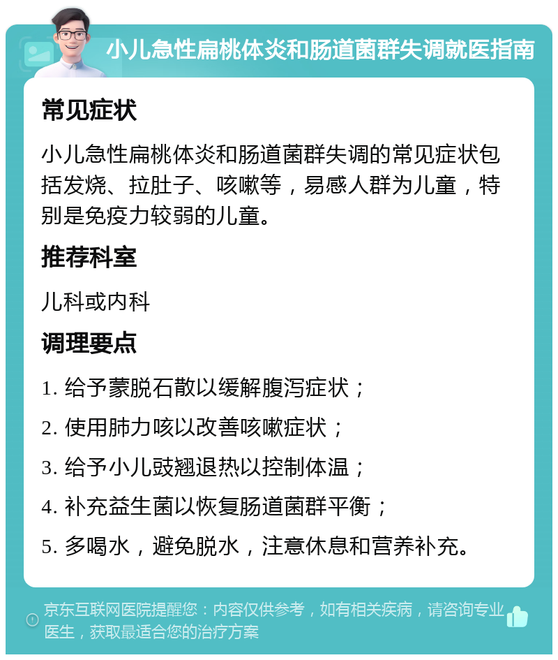 小儿急性扁桃体炎和肠道菌群失调就医指南 常见症状 小儿急性扁桃体炎和肠道菌群失调的常见症状包括发烧、拉肚子、咳嗽等，易感人群为儿童，特别是免疫力较弱的儿童。 推荐科室 儿科或内科 调理要点 1. 给予蒙脱石散以缓解腹泻症状； 2. 使用肺力咳以改善咳嗽症状； 3. 给予小儿豉翘退热以控制体温； 4. 补充益生菌以恢复肠道菌群平衡； 5. 多喝水，避免脱水，注意休息和营养补充。