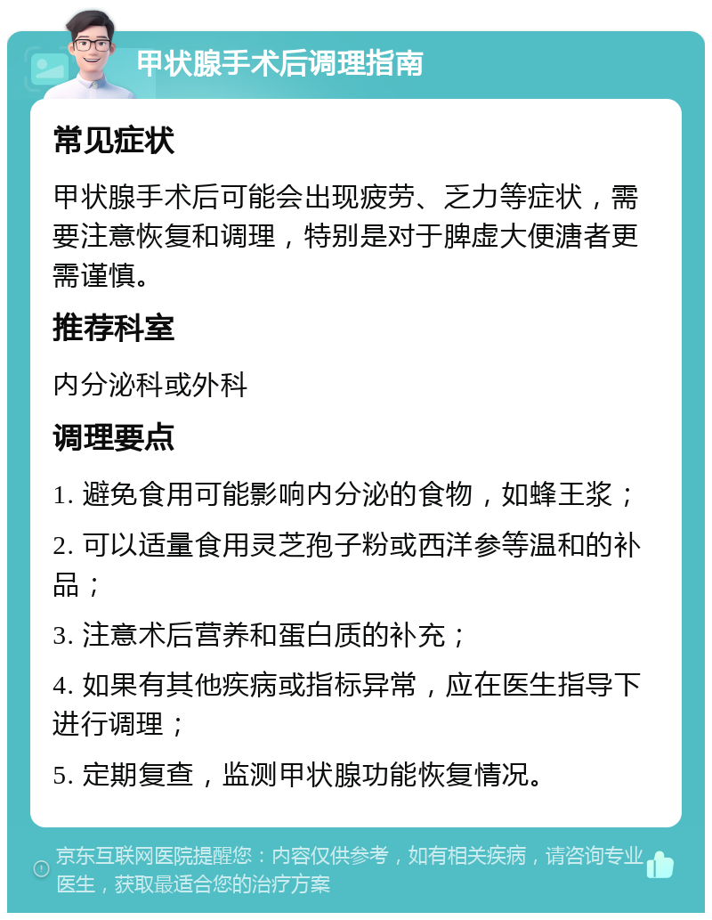 甲状腺手术后调理指南 常见症状 甲状腺手术后可能会出现疲劳、乏力等症状，需要注意恢复和调理，特别是对于脾虚大便溏者更需谨慎。 推荐科室 内分泌科或外科 调理要点 1. 避免食用可能影响内分泌的食物，如蜂王浆； 2. 可以适量食用灵芝孢子粉或西洋参等温和的补品； 3. 注意术后营养和蛋白质的补充； 4. 如果有其他疾病或指标异常，应在医生指导下进行调理； 5. 定期复查，监测甲状腺功能恢复情况。