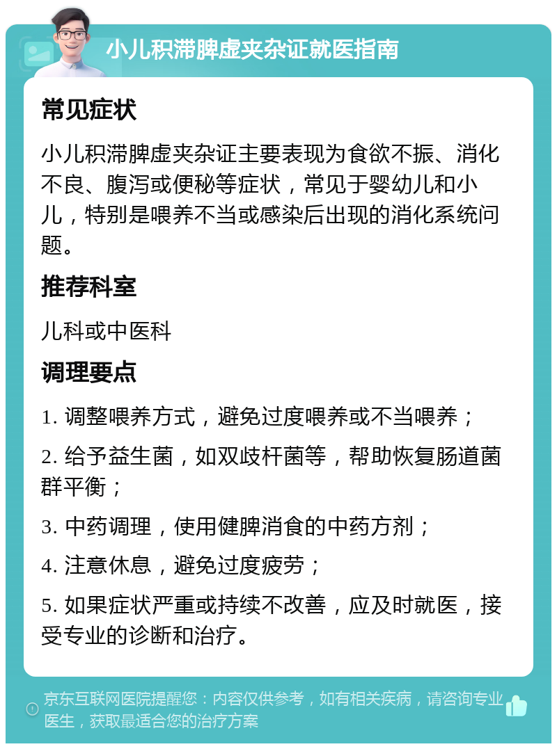 小儿积滞脾虚夹杂证就医指南 常见症状 小儿积滞脾虚夹杂证主要表现为食欲不振、消化不良、腹泻或便秘等症状，常见于婴幼儿和小儿，特别是喂养不当或感染后出现的消化系统问题。 推荐科室 儿科或中医科 调理要点 1. 调整喂养方式，避免过度喂养或不当喂养； 2. 给予益生菌，如双歧杆菌等，帮助恢复肠道菌群平衡； 3. 中药调理，使用健脾消食的中药方剂； 4. 注意休息，避免过度疲劳； 5. 如果症状严重或持续不改善，应及时就医，接受专业的诊断和治疗。