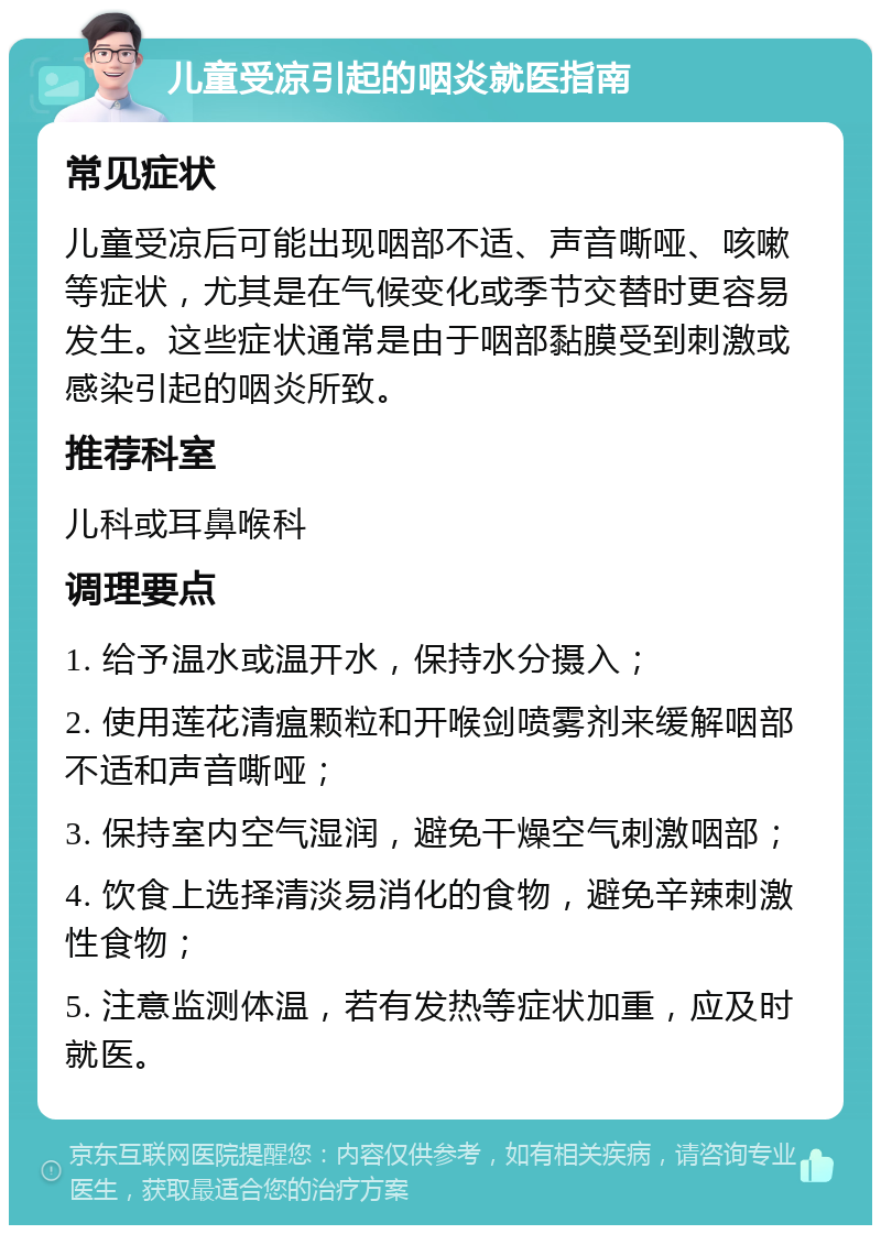 儿童受凉引起的咽炎就医指南 常见症状 儿童受凉后可能出现咽部不适、声音嘶哑、咳嗽等症状，尤其是在气候变化或季节交替时更容易发生。这些症状通常是由于咽部黏膜受到刺激或感染引起的咽炎所致。 推荐科室 儿科或耳鼻喉科 调理要点 1. 给予温水或温开水，保持水分摄入； 2. 使用莲花清瘟颗粒和开喉剑喷雾剂来缓解咽部不适和声音嘶哑； 3. 保持室内空气湿润，避免干燥空气刺激咽部； 4. 饮食上选择清淡易消化的食物，避免辛辣刺激性食物； 5. 注意监测体温，若有发热等症状加重，应及时就医。