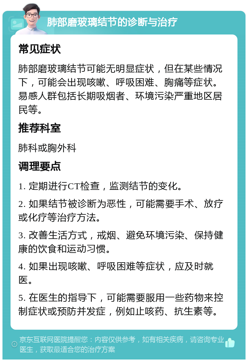 肺部磨玻璃结节的诊断与治疗 常见症状 肺部磨玻璃结节可能无明显症状，但在某些情况下，可能会出现咳嗽、呼吸困难、胸痛等症状。易感人群包括长期吸烟者、环境污染严重地区居民等。 推荐科室 肺科或胸外科 调理要点 1. 定期进行CT检查，监测结节的变化。 2. 如果结节被诊断为恶性，可能需要手术、放疗或化疗等治疗方法。 3. 改善生活方式，戒烟、避免环境污染、保持健康的饮食和运动习惯。 4. 如果出现咳嗽、呼吸困难等症状，应及时就医。 5. 在医生的指导下，可能需要服用一些药物来控制症状或预防并发症，例如止咳药、抗生素等。