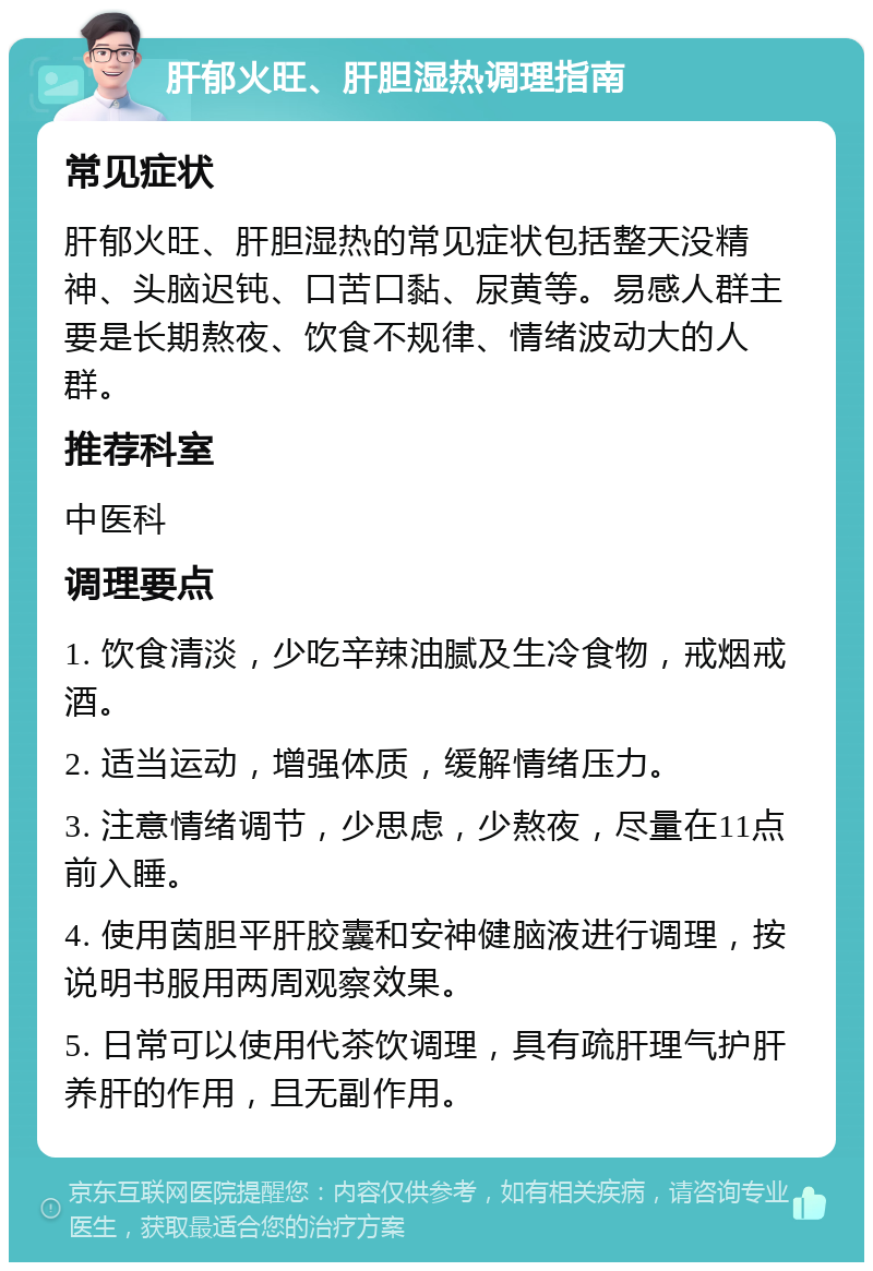 肝郁火旺、肝胆湿热调理指南 常见症状 肝郁火旺、肝胆湿热的常见症状包括整天没精神、头脑迟钝、口苦口黏、尿黄等。易感人群主要是长期熬夜、饮食不规律、情绪波动大的人群。 推荐科室 中医科 调理要点 1. 饮食清淡，少吃辛辣油腻及生冷食物，戒烟戒酒。 2. 适当运动，增强体质，缓解情绪压力。 3. 注意情绪调节，少思虑，少熬夜，尽量在11点前入睡。 4. 使用茵胆平肝胶囊和安神健脑液进行调理，按说明书服用两周观察效果。 5. 日常可以使用代茶饮调理，具有疏肝理气护肝养肝的作用，且无副作用。