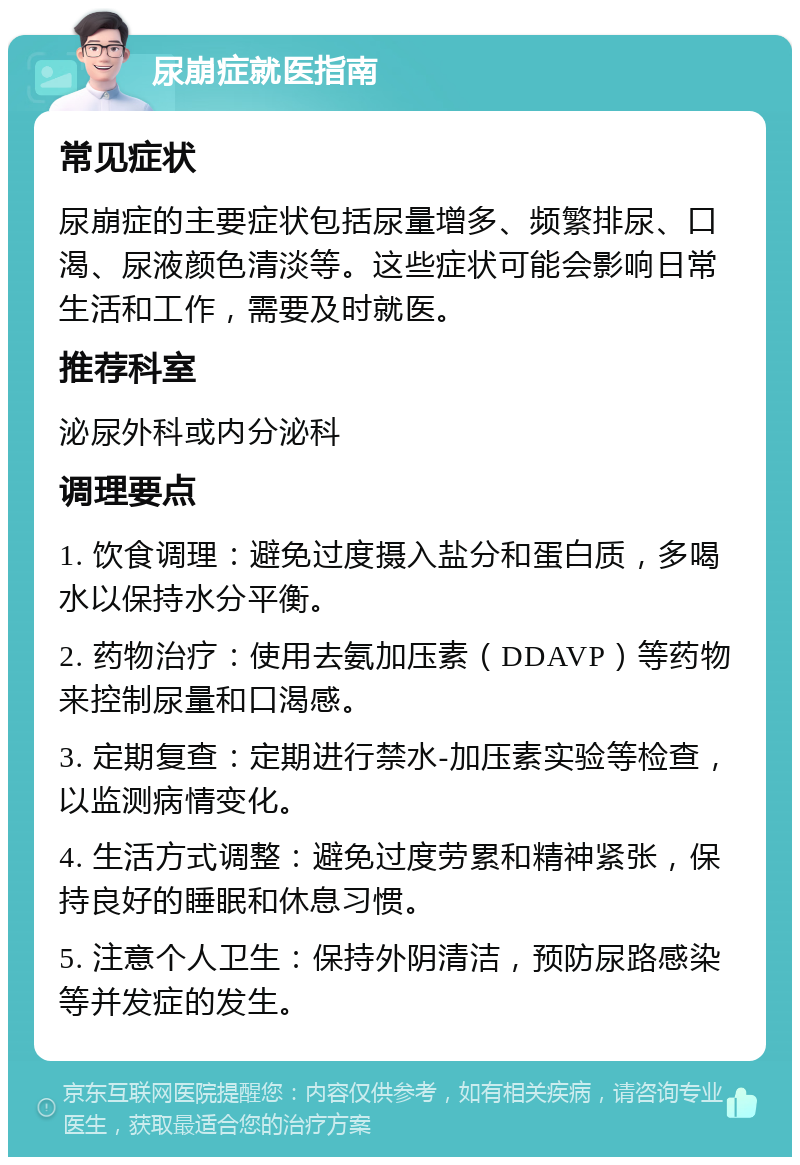 尿崩症就医指南 常见症状 尿崩症的主要症状包括尿量增多、频繁排尿、口渴、尿液颜色清淡等。这些症状可能会影响日常生活和工作，需要及时就医。 推荐科室 泌尿外科或内分泌科 调理要点 1. 饮食调理：避免过度摄入盐分和蛋白质，多喝水以保持水分平衡。 2. 药物治疗：使用去氨加压素（DDAVP）等药物来控制尿量和口渴感。 3. 定期复查：定期进行禁水-加压素实验等检查，以监测病情变化。 4. 生活方式调整：避免过度劳累和精神紧张，保持良好的睡眠和休息习惯。 5. 注意个人卫生：保持外阴清洁，预防尿路感染等并发症的发生。