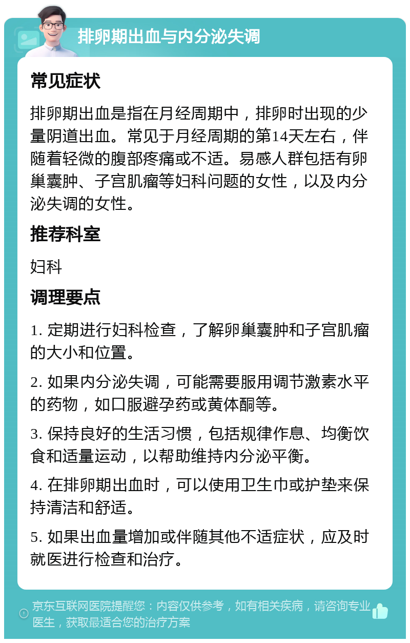 排卵期出血与内分泌失调 常见症状 排卵期出血是指在月经周期中，排卵时出现的少量阴道出血。常见于月经周期的第14天左右，伴随着轻微的腹部疼痛或不适。易感人群包括有卵巢囊肿、子宫肌瘤等妇科问题的女性，以及内分泌失调的女性。 推荐科室 妇科 调理要点 1. 定期进行妇科检查，了解卵巢囊肿和子宫肌瘤的大小和位置。 2. 如果内分泌失调，可能需要服用调节激素水平的药物，如口服避孕药或黄体酮等。 3. 保持良好的生活习惯，包括规律作息、均衡饮食和适量运动，以帮助维持内分泌平衡。 4. 在排卵期出血时，可以使用卫生巾或护垫来保持清洁和舒适。 5. 如果出血量增加或伴随其他不适症状，应及时就医进行检查和治疗。