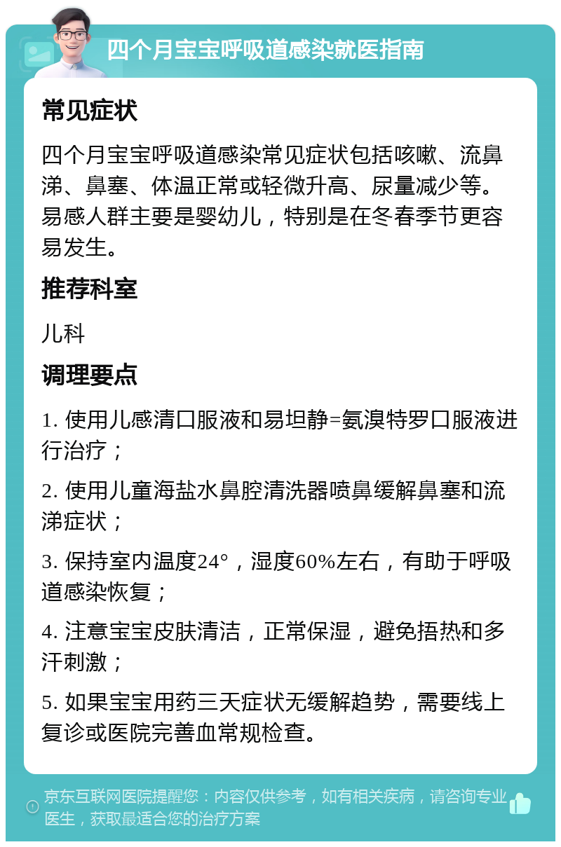 四个月宝宝呼吸道感染就医指南 常见症状 四个月宝宝呼吸道感染常见症状包括咳嗽、流鼻涕、鼻塞、体温正常或轻微升高、尿量减少等。易感人群主要是婴幼儿，特别是在冬春季节更容易发生。 推荐科室 儿科 调理要点 1. 使用儿感清口服液和易坦静=氨溴特罗口服液进行治疗； 2. 使用儿童海盐水鼻腔清洗器喷鼻缓解鼻塞和流涕症状； 3. 保持室内温度24°，湿度60%左右，有助于呼吸道感染恢复； 4. 注意宝宝皮肤清洁，正常保湿，避免捂热和多汗刺激； 5. 如果宝宝用药三天症状无缓解趋势，需要线上复诊或医院完善血常规检查。