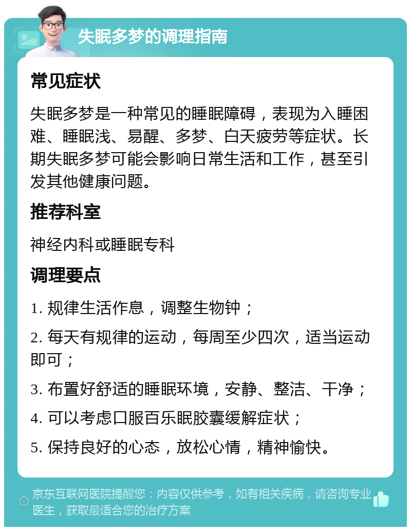 失眠多梦的调理指南 常见症状 失眠多梦是一种常见的睡眠障碍，表现为入睡困难、睡眠浅、易醒、多梦、白天疲劳等症状。长期失眠多梦可能会影响日常生活和工作，甚至引发其他健康问题。 推荐科室 神经内科或睡眠专科 调理要点 1. 规律生活作息，调整生物钟； 2. 每天有规律的运动，每周至少四次，适当运动即可； 3. 布置好舒适的睡眠环境，安静、整洁、干净； 4. 可以考虑口服百乐眠胶囊缓解症状； 5. 保持良好的心态，放松心情，精神愉快。