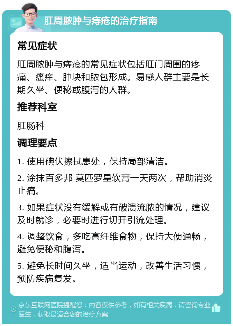 肛周脓肿与痔疮的治疗指南 常见症状 肛周脓肿与痔疮的常见症状包括肛门周围的疼痛、瘙痒、肿块和脓包形成。易感人群主要是长期久坐、便秘或腹泻的人群。 推荐科室 肛肠科 调理要点 1. 使用碘伏擦拭患处，保持局部清洁。 2. 涂抹百多邦 莫匹罗星软膏一天两次，帮助消炎止痛。 3. 如果症状没有缓解或有破溃流脓的情况，建议及时就诊，必要时进行切开引流处理。 4. 调整饮食，多吃高纤维食物，保持大便通畅，避免便秘和腹泻。 5. 避免长时间久坐，适当运动，改善生活习惯，预防疾病复发。