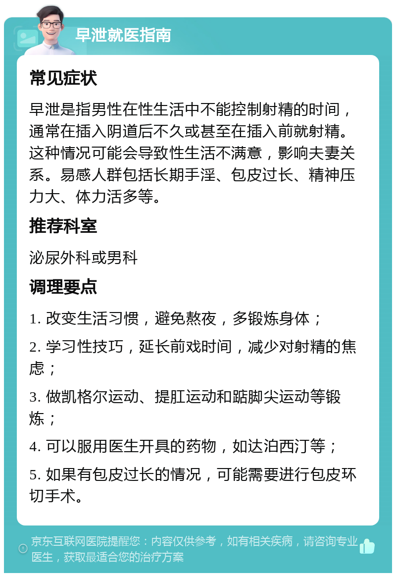 早泄就医指南 常见症状 早泄是指男性在性生活中不能控制射精的时间，通常在插入阴道后不久或甚至在插入前就射精。这种情况可能会导致性生活不满意，影响夫妻关系。易感人群包括长期手淫、包皮过长、精神压力大、体力活多等。 推荐科室 泌尿外科或男科 调理要点 1. 改变生活习惯，避免熬夜，多锻炼身体； 2. 学习性技巧，延长前戏时间，减少对射精的焦虑； 3. 做凯格尔运动、提肛运动和踮脚尖运动等锻炼； 4. 可以服用医生开具的药物，如达泊西汀等； 5. 如果有包皮过长的情况，可能需要进行包皮环切手术。