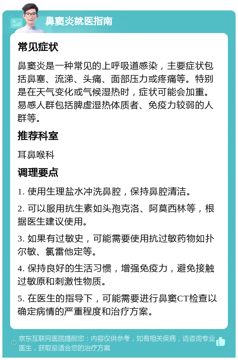 鼻窦炎就医指南 常见症状 鼻窦炎是一种常见的上呼吸道感染，主要症状包括鼻塞、流涕、头痛、面部压力或疼痛等。特别是在天气变化或气候湿热时，症状可能会加重。易感人群包括脾虚湿热体质者、免疫力较弱的人群等。 推荐科室 耳鼻喉科 调理要点 1. 使用生理盐水冲洗鼻腔，保持鼻腔清洁。 2. 可以服用抗生素如头孢克洛、阿莫西林等，根据医生建议使用。 3. 如果有过敏史，可能需要使用抗过敏药物如扑尔敏、氯雷他定等。 4. 保持良好的生活习惯，增强免疫力，避免接触过敏原和刺激性物质。 5. 在医生的指导下，可能需要进行鼻窦CT检查以确定病情的严重程度和治疗方案。