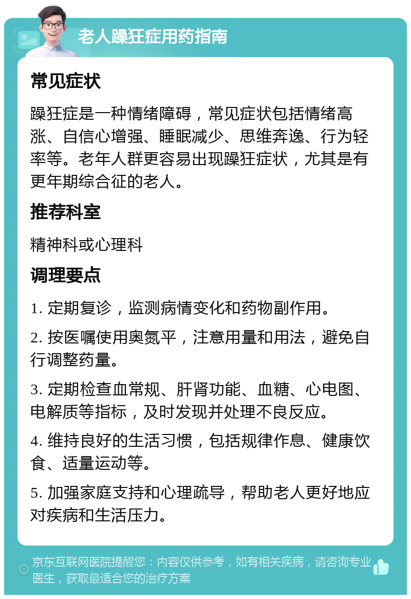 老人躁狂症用药指南 常见症状 躁狂症是一种情绪障碍，常见症状包括情绪高涨、自信心增强、睡眠减少、思维奔逸、行为轻率等。老年人群更容易出现躁狂症状，尤其是有更年期综合征的老人。 推荐科室 精神科或心理科 调理要点 1. 定期复诊，监测病情变化和药物副作用。 2. 按医嘱使用奥氮平，注意用量和用法，避免自行调整药量。 3. 定期检查血常规、肝肾功能、血糖、心电图、电解质等指标，及时发现并处理不良反应。 4. 维持良好的生活习惯，包括规律作息、健康饮食、适量运动等。 5. 加强家庭支持和心理疏导，帮助老人更好地应对疾病和生活压力。