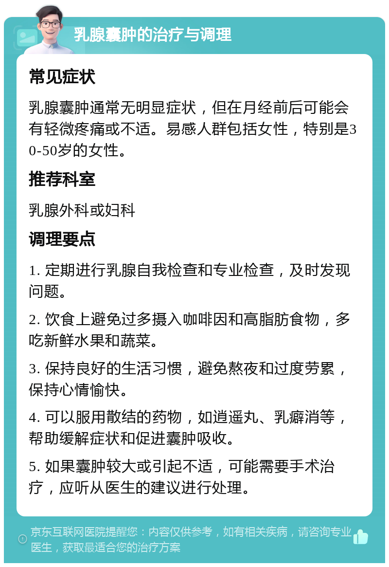 乳腺囊肿的治疗与调理 常见症状 乳腺囊肿通常无明显症状，但在月经前后可能会有轻微疼痛或不适。易感人群包括女性，特别是30-50岁的女性。 推荐科室 乳腺外科或妇科 调理要点 1. 定期进行乳腺自我检查和专业检查，及时发现问题。 2. 饮食上避免过多摄入咖啡因和高脂肪食物，多吃新鲜水果和蔬菜。 3. 保持良好的生活习惯，避免熬夜和过度劳累，保持心情愉快。 4. 可以服用散结的药物，如逍遥丸、乳癖消等，帮助缓解症状和促进囊肿吸收。 5. 如果囊肿较大或引起不适，可能需要手术治疗，应听从医生的建议进行处理。