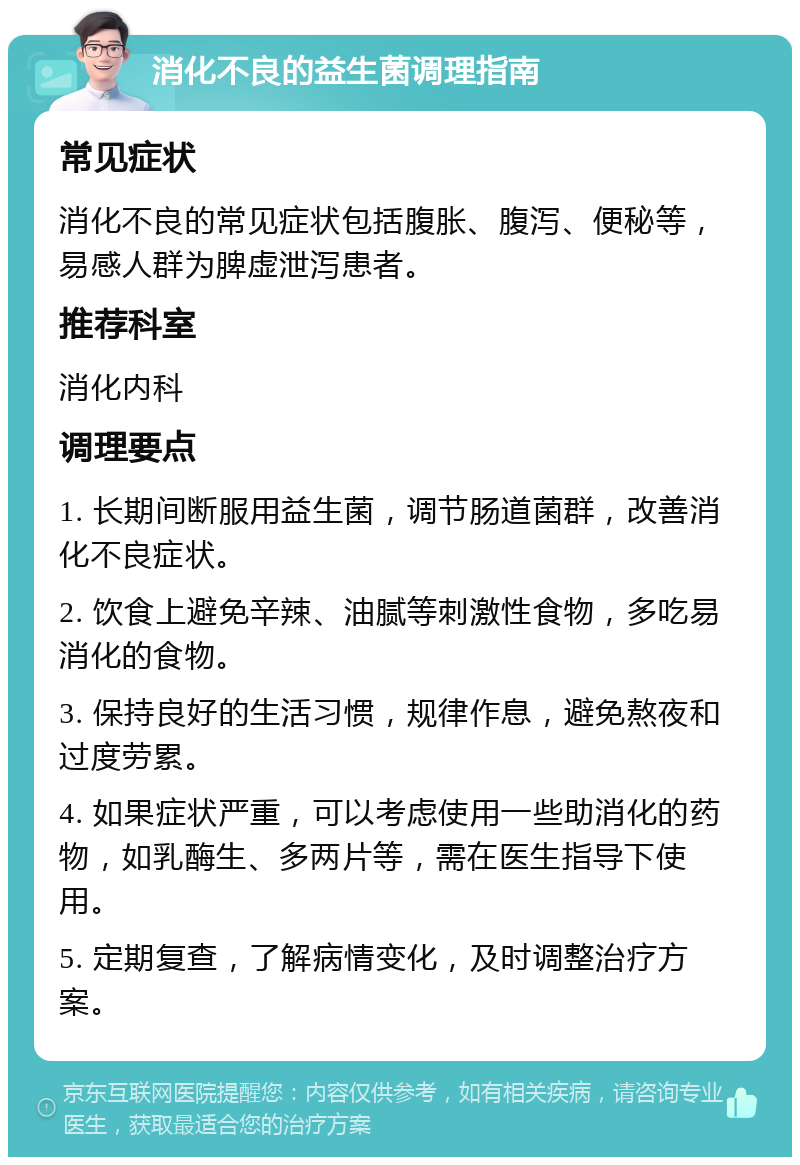 消化不良的益生菌调理指南 常见症状 消化不良的常见症状包括腹胀、腹泻、便秘等，易感人群为脾虚泄泻患者。 推荐科室 消化内科 调理要点 1. 长期间断服用益生菌，调节肠道菌群，改善消化不良症状。 2. 饮食上避免辛辣、油腻等刺激性食物，多吃易消化的食物。 3. 保持良好的生活习惯，规律作息，避免熬夜和过度劳累。 4. 如果症状严重，可以考虑使用一些助消化的药物，如乳酶生、多两片等，需在医生指导下使用。 5. 定期复查，了解病情变化，及时调整治疗方案。