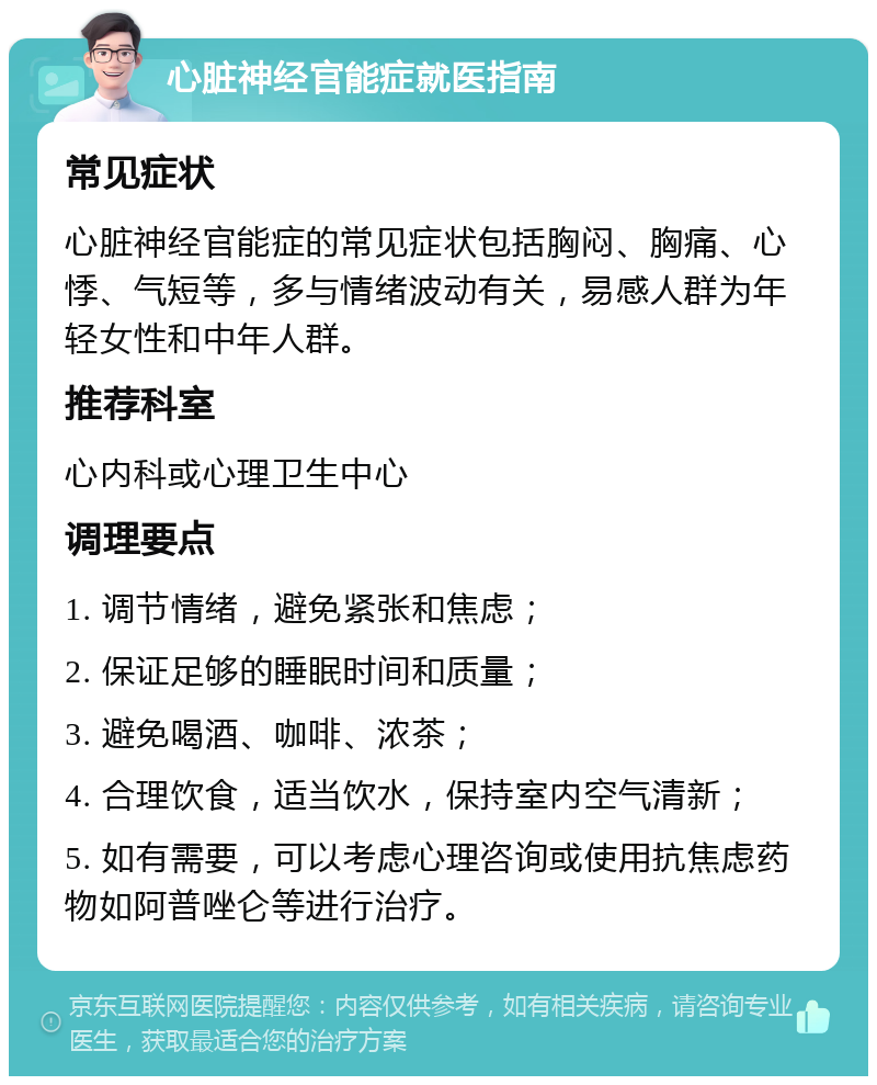 心脏神经官能症就医指南 常见症状 心脏神经官能症的常见症状包括胸闷、胸痛、心悸、气短等，多与情绪波动有关，易感人群为年轻女性和中年人群。 推荐科室 心内科或心理卫生中心 调理要点 1. 调节情绪，避免紧张和焦虑； 2. 保证足够的睡眠时间和质量； 3. 避免喝酒、咖啡、浓茶； 4. 合理饮食，适当饮水，保持室内空气清新； 5. 如有需要，可以考虑心理咨询或使用抗焦虑药物如阿普唑仑等进行治疗。