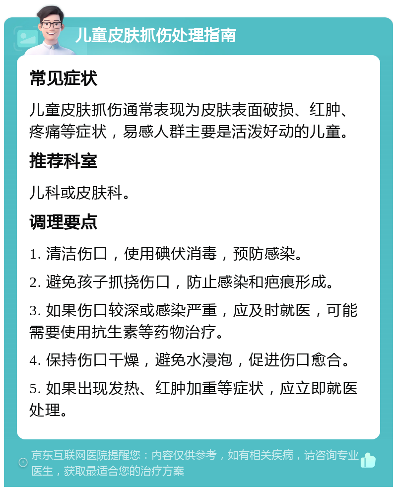 儿童皮肤抓伤处理指南 常见症状 儿童皮肤抓伤通常表现为皮肤表面破损、红肿、疼痛等症状，易感人群主要是活泼好动的儿童。 推荐科室 儿科或皮肤科。 调理要点 1. 清洁伤口，使用碘伏消毒，预防感染。 2. 避免孩子抓挠伤口，防止感染和疤痕形成。 3. 如果伤口较深或感染严重，应及时就医，可能需要使用抗生素等药物治疗。 4. 保持伤口干燥，避免水浸泡，促进伤口愈合。 5. 如果出现发热、红肿加重等症状，应立即就医处理。