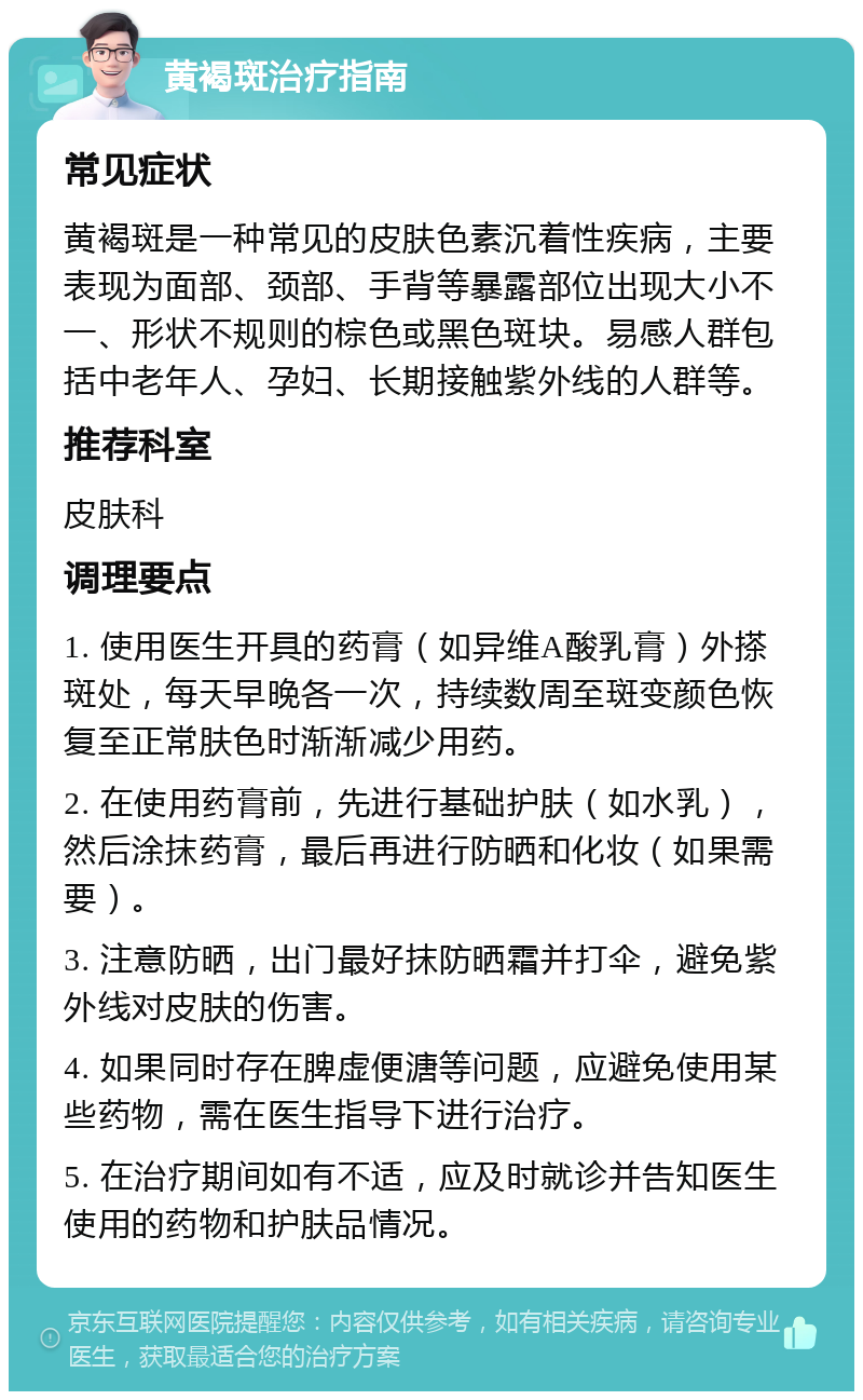 黄褐斑治疗指南 常见症状 黄褐斑是一种常见的皮肤色素沉着性疾病，主要表现为面部、颈部、手背等暴露部位出现大小不一、形状不规则的棕色或黑色斑块。易感人群包括中老年人、孕妇、长期接触紫外线的人群等。 推荐科室 皮肤科 调理要点 1. 使用医生开具的药膏（如异维A酸乳膏）外搽斑处，每天早晚各一次，持续数周至斑变颜色恢复至正常肤色时渐渐减少用药。 2. 在使用药膏前，先进行基础护肤（如水乳），然后涂抹药膏，最后再进行防晒和化妆（如果需要）。 3. 注意防晒，出门最好抹防晒霜并打伞，避免紫外线对皮肤的伤害。 4. 如果同时存在脾虚便溏等问题，应避免使用某些药物，需在医生指导下进行治疗。 5. 在治疗期间如有不适，应及时就诊并告知医生使用的药物和护肤品情况。