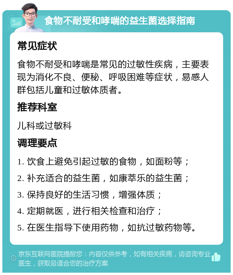 食物不耐受和哮喘的益生菌选择指南 常见症状 食物不耐受和哮喘是常见的过敏性疾病，主要表现为消化不良、便秘、呼吸困难等症状，易感人群包括儿童和过敏体质者。 推荐科室 儿科或过敏科 调理要点 1. 饮食上避免引起过敏的食物，如面粉等； 2. 补充适合的益生菌，如康萃乐的益生菌； 3. 保持良好的生活习惯，增强体质； 4. 定期就医，进行相关检查和治疗； 5. 在医生指导下使用药物，如抗过敏药物等。