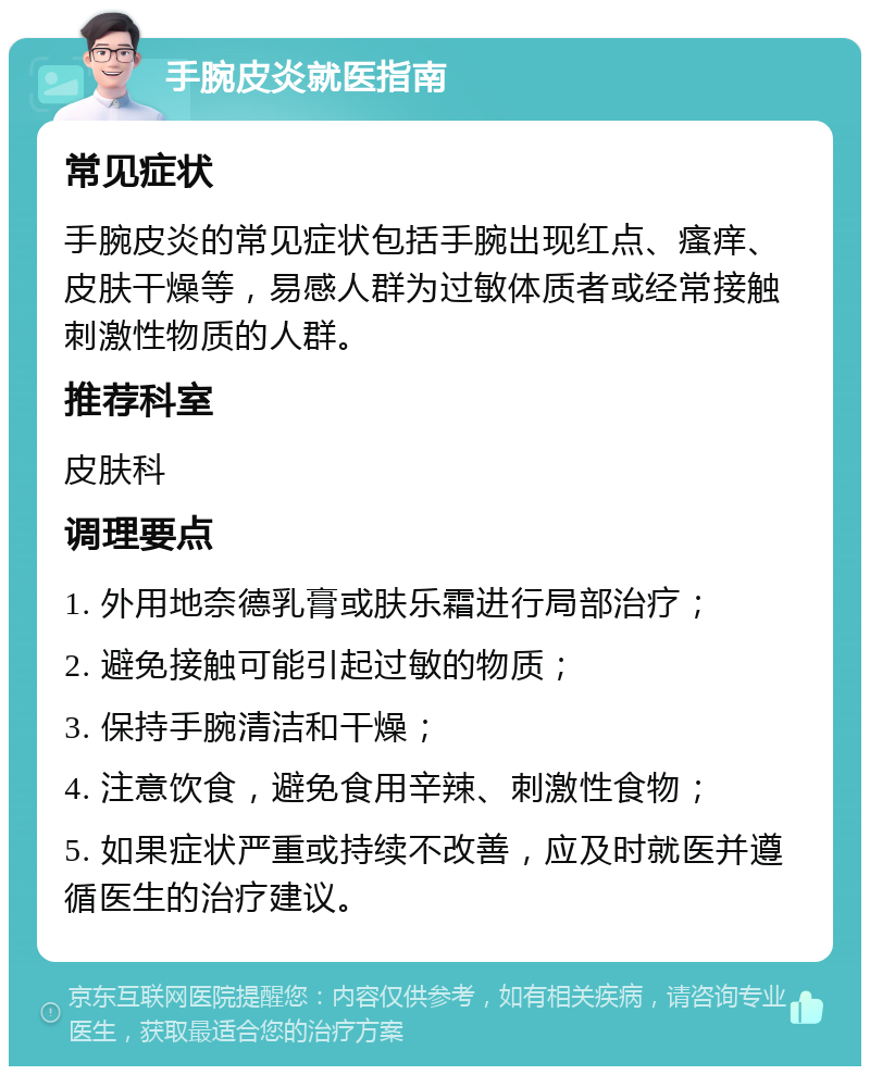 手腕皮炎就医指南 常见症状 手腕皮炎的常见症状包括手腕出现红点、瘙痒、皮肤干燥等，易感人群为过敏体质者或经常接触刺激性物质的人群。 推荐科室 皮肤科 调理要点 1. 外用地奈德乳膏或肤乐霜进行局部治疗； 2. 避免接触可能引起过敏的物质； 3. 保持手腕清洁和干燥； 4. 注意饮食，避免食用辛辣、刺激性食物； 5. 如果症状严重或持续不改善，应及时就医并遵循医生的治疗建议。