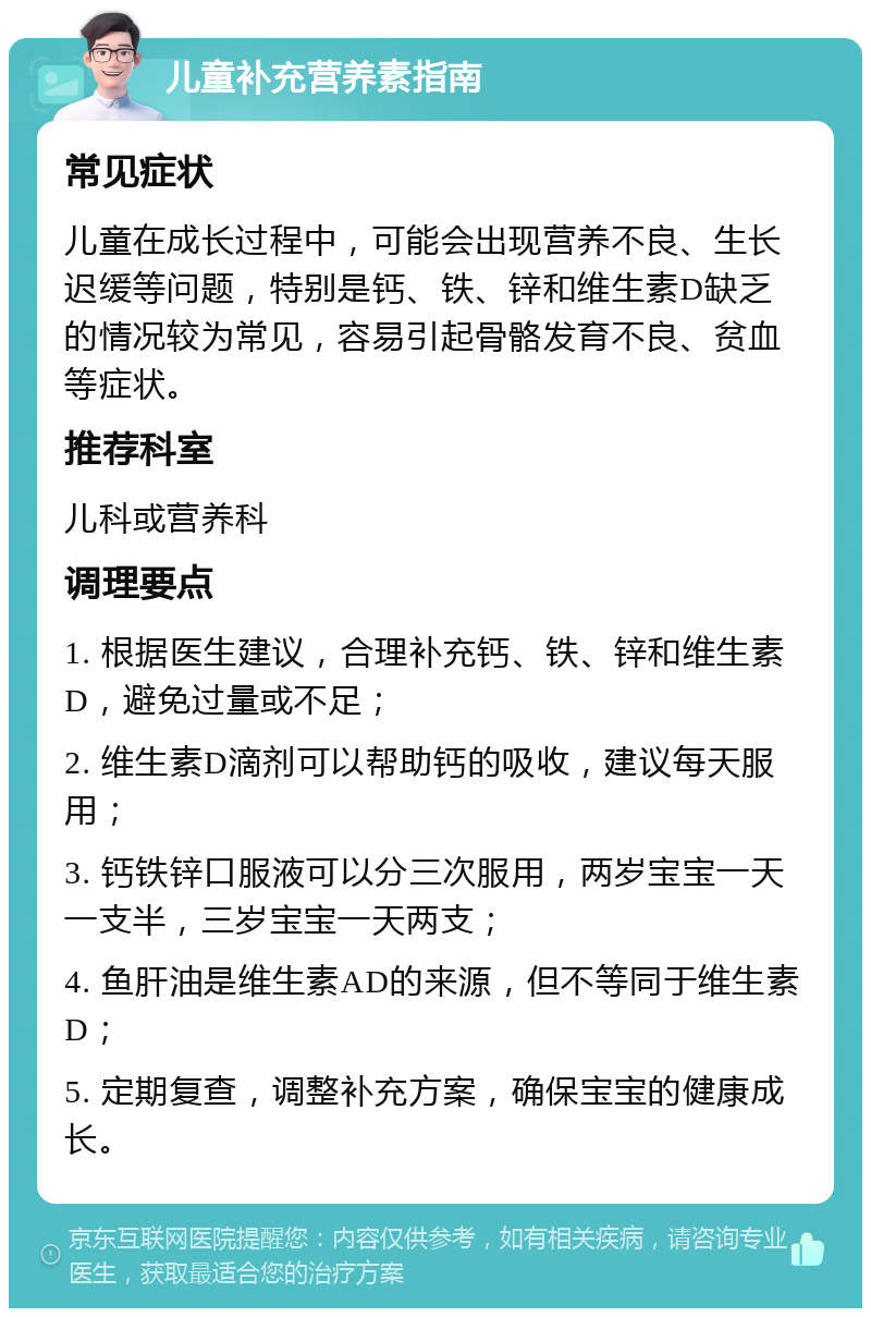 儿童补充营养素指南 常见症状 儿童在成长过程中，可能会出现营养不良、生长迟缓等问题，特别是钙、铁、锌和维生素D缺乏的情况较为常见，容易引起骨骼发育不良、贫血等症状。 推荐科室 儿科或营养科 调理要点 1. 根据医生建议，合理补充钙、铁、锌和维生素D，避免过量或不足； 2. 维生素D滴剂可以帮助钙的吸收，建议每天服用； 3. 钙铁锌口服液可以分三次服用，两岁宝宝一天一支半，三岁宝宝一天两支； 4. 鱼肝油是维生素AD的来源，但不等同于维生素D； 5. 定期复查，调整补充方案，确保宝宝的健康成长。